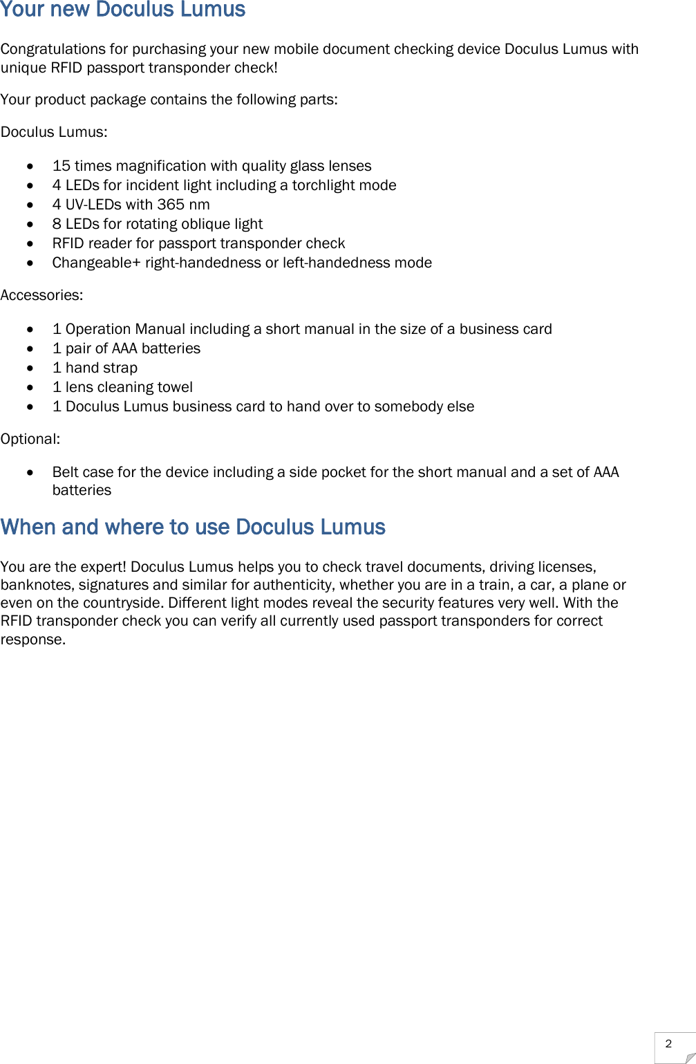  2 Your new Doculus Lumus Congratulations for purchasing your new mobile document checking device Doculus Lumus with unique RFID passport transponder check! Your product package contains the following parts: Doculus Lumus:  15 times magnification with quality glass lenses  4 LEDs for incident light including a torchlight mode  4 UV-LEDs with 365 nm  8 LEDs for rotating oblique light  RFID reader for passport transponder check  Changeable+ right-handedness or left-handedness mode Accessories:  1 Operation Manual including a short manual in the size of a business card  1 pair of AAA batteries  1 hand strap  1 lens cleaning towel  1 Doculus Lumus business card to hand over to somebody else Optional:  Belt case for the device including a side pocket for the short manual and a set of AAA batteries When and where to use Doculus Lumus You are the expert! Doculus Lumus helps you to check travel documents, driving licenses, banknotes, signatures and similar for authenticity, whether you are in a train, a car, a plane or even on the countryside. Different light modes reveal the security features very well. With the RFID transponder check you can verify all currently used passport transponders for correct response.    