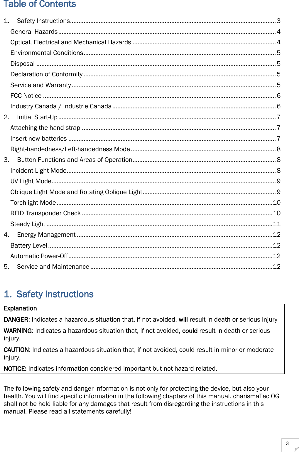  3 Table of Contents 1. Safety Instructions .......................................................................................................................... 3 General Hazards ................................................................................................................................. 4 Optical, Electrical and Mechanical Hazards ..................................................................................... 4 Environmental Conditions .................................................................................................................. 5 Disposal .............................................................................................................................................. 5 Declaration of Conformity .................................................................................................................. 5 Service and Warranty ......................................................................................................................... 5 FCC Notice .......................................................................................................................................... 6 Industry Canada / Industrie Canada ................................................................................................. 6 2. Initial Start-Up ................................................................................................................................. 7 Attaching the hand strap ................................................................................................................... 7 Insert new batteries ........................................................................................................................... 7 Right-handedness/Left-handedness Mode ...................................................................................... 8 3. Button Functions and Areas of Operation ..................................................................................... 8 Incident Light Mode ............................................................................................................................ 8 UV Light Mode ..................................................................................................................................... 9 Oblique Light Mode and Rotating Oblique Light ............................................................................... 9 Torchlight Mode ................................................................................................................................ 10 RFID Transponder Check ................................................................................................................. 10 Steady Light ...................................................................................................................................... 11 4. Energy Management .................................................................................................................... 12 Battery Level ..................................................................................................................................... 12 Automatic Power-Off ......................................................................................................................... 12 5. Service and Maintenance ............................................................................................................ 12  1. Safety Instructions Explanation DANGER: Indicates a hazardous situation that, if not avoided, will result in death or serious injury WARNING: Indicates a hazardous situation that, if not avoided, could result in death or serious injury. CAUTION: Indicates a hazardous situation that, if not avoided, could result in minor or moderate injury. NOTICE: Indicates information considered important but not hazard related.  The following safety and danger information is not only for protecting the device, but also your health. You will find specific information in the following chapters of this manual. charismaTec OG shall not be held liable for any damages that result from disregarding the instructions in this manual. Please read all statements carefully! 