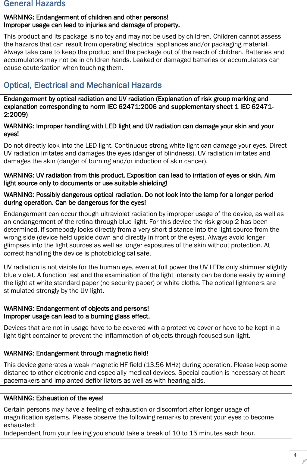  4 General Hazards WARNING: Endangerment of children and other persons! Improper usage can lead to injuries and damage of property. This product and its package is no toy and may not be used by children. Children cannot assess the hazards that can result from operating electrical appliances and/or packaging material. Always take care to keep the product and the package out of the reach of children. Batteries and accumulators may not be in children hands. Leaked or damaged batteries or accumulators can cause cauterization when touching them. Optical, Electrical and Mechanical Hazards Endangerment by optical radiation and UV radiation (Explanation of risk group marking and explanation corresponding to norm IEC 62471:2006 and supplementary sheet 1 IEC 62471-2:2009) WARNING: Improper handling with LED light and UV radiation can damage your skin and your eyes!  Do not directly look into the LED light. Continuous strong white light can damage your eyes. Direct UV radiation irritates and damages the eyes (danger of blindness). UV radiation irritates and damages the skin (danger of burning and/or induction of skin cancer). WARNING: UV radiation from this product. Exposition can lead to irritation of eyes or skin. Aim light source only to documents or use suitable shielding! WARNING: Possibly dangerous optical radiation. Do not look into the lamp for a longer period during operation. Can be dangerous for the eyes! Endangerment can occur though ultraviolet radiation by improper usage of the device, as well as an endangerment of the retina through blue light. For this device the risk group 2 has been determined, if somebody looks directly from a very short distance into the light source from the wrong side (device held upside down and directly in front of the eyes). Always avoid longer glimpses into the light sources as well as longer exposures of the skin without protection. At correct handling the device is photobiological safe. UV radiation is not visible for the human eye, even at full power the UV LEDs only shimmer slightly blue violet. A function test and the examination of the light intensity can be done easily by aiming the light at white standard paper (no security paper) or white cloths. The optical lighteners are stimulated strongly by the UV light.  WARNING: Endangerment of objects and persons! Improper usage can lead to a burning glass effect. Devices that are not in usage have to be covered with a protective cover or have to be kept in a light tight container to prevent the inflammation of objects through focused sun light.  WARNING: Endangerment through magnetic field! This device generates a weak magnetic HF field (13.56 MHz) during operation. Please keep some distance to other electronic and especially medical devices. Special caution is necessary at heart pacemakers and implanted defibrillators as well as with hearing aids.   WARNING: Exhaustion of the eyes! Certain persons may have a feeling of exhaustion or discomfort after longer usage of magnification systems. Please observe the following remarks to prevent your eyes to become exhausted: Independent from your feeling you should take a break of 10 to 15 minutes each hour. 