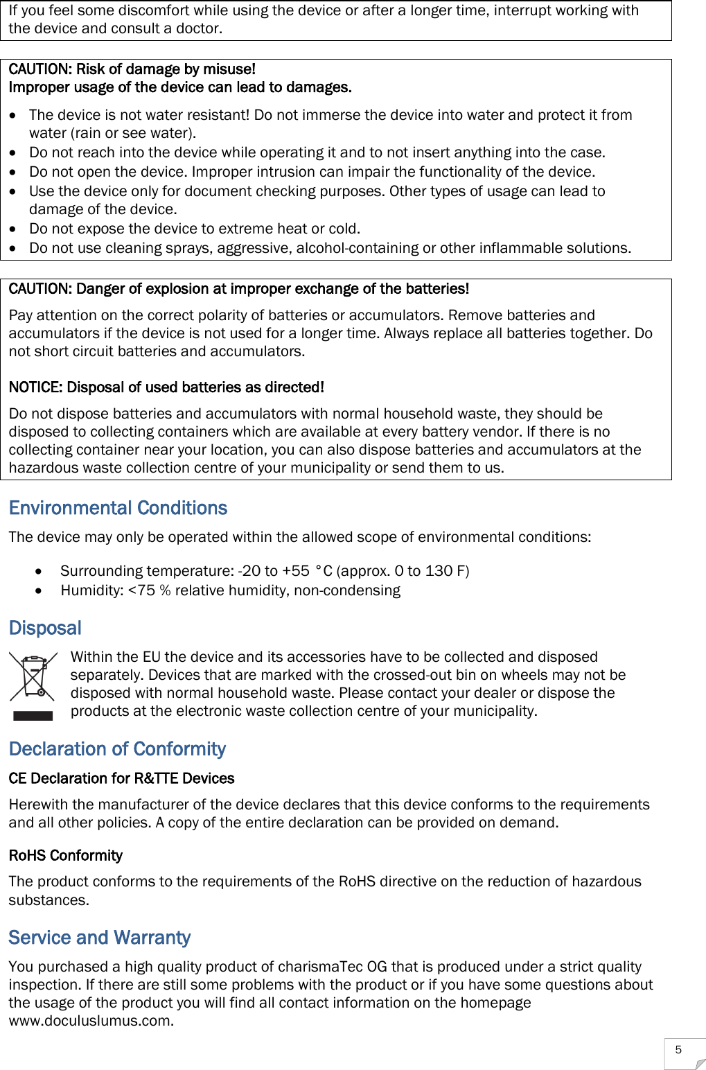  5 If you feel some discomfort while using the device or after a longer time, interrupt working with the device and consult a doctor.  CAUTION: Risk of damage by misuse! Improper usage of the device can lead to damages.  The device is not water resistant! Do not immerse the device into water and protect it from water (rain or see water).  Do not reach into the device while operating it and to not insert anything into the case.  Do not open the device. Improper intrusion can impair the functionality of the device.  Use the device only for document checking purposes. Other types of usage can lead to damage of the device.  Do not expose the device to extreme heat or cold.  Do not use cleaning sprays, aggressive, alcohol-containing or other inflammable solutions.  CAUTION: Danger of explosion at improper exchange of the batteries! Pay attention on the correct polarity of batteries or accumulators. Remove batteries and accumulators if the device is not used for a longer time. Always replace all batteries together. Do not short circuit batteries and accumulators.  NOTICE: Disposal of used batteries as directed! Do not dispose batteries and accumulators with normal household waste, they should be disposed to collecting containers which are available at every battery vendor. If there is no collecting container near your location, you can also dispose batteries and accumulators at the hazardous waste collection centre of your municipality or send them to us. Environmental Conditions The device may only be operated within the allowed scope of environmental conditions:  Surrounding temperature: -20 to +55 °C (approx. 0 to 130 F)  Humidity: &lt;75 % relative humidity, non-condensing Disposal Within the EU the device and its accessories have to be collected and disposed separately. Devices that are marked with the crossed-out bin on wheels may not be disposed with normal household waste. Please contact your dealer or dispose the products at the electronic waste collection centre of your municipality. Declaration of Conformity CE Declaration for R&amp;TTE Devices Herewith the manufacturer of the device declares that this device conforms to the requirements and all other policies. A copy of the entire declaration can be provided on demand. RoHS Conformity The product conforms to the requirements of the RoHS directive on the reduction of hazardous substances. Service and Warranty You purchased a high quality product of charismaTec OG that is produced under a strict quality inspection. If there are still some problems with the product or if you have some questions about the usage of the product you will find all contact information on the homepage www.doculuslumus.com. 