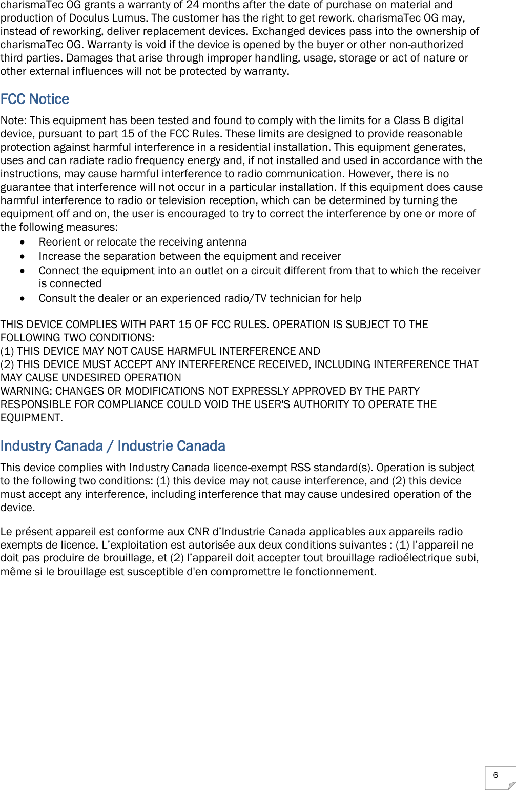  6 charismaTec OG grants a warranty of 24 months after the date of purchase on material and production of Doculus Lumus. The customer has the right to get rework. charismaTec OG may, instead of reworking, deliver replacement devices. Exchanged devices pass into the ownership of charismaTec OG. Warranty is void if the device is opened by the buyer or other non-authorized third parties. Damages that arise through improper handling, usage, storage or act of nature or other external influences will not be protected by warranty. FCC Notice Note: This equipment has been tested and found to comply with the limits for a Class B digital device, pursuant to part 15 of the FCC Rules. These limits are designed to provide reasonable protection against harmful interference in a residential installation. This equipment generates, uses and can radiate radio frequency energy and, if not installed and used in accordance with the instructions, may cause harmful interference to radio communication. However, there is no guarantee that interference will not occur in a particular installation. If this equipment does cause harmful interference to radio or television reception, which can be determined by turning the equipment off and on, the user is encouraged to try to correct the interference by one or more of the following measures:  Reorient or relocate the receiving antenna  Increase the separation between the equipment and receiver  Connect the equipment into an outlet on a circuit different from that to which the receiver is connected  Consult the dealer or an experienced radio/TV technician for help  THIS DEVICE COMPLIES WITH PART 15 OF FCC RULES. OPERATION IS SUBJECT TO THE FOLLOWING TWO CONDITIONS: (1) THIS DEVICE MAY NOT CAUSE HARMFUL INTERFERENCE AND (2) THIS DEVICE MUST ACCEPT ANY INTERFERENCE RECEIVED, INCLUDING INTERFERENCE THAT MAY CAUSE UNDESIRED OPERATION WARNING: CHANGES OR MODIFICATIONS NOT EXPRESSLY APPROVED BY THE PARTY RESPONSIBLE FOR COMPLIANCE COULD VOID THE USER&apos;S AUTHORITY TO OPERATE THE EQUIPMENT. Industry Canada / Industrie Canada This device complies with Industry Canada licence-exempt RSS standard(s). Operation is subject to the following two conditions: (1) this device may not cause interference, and (2) this device must accept any interference, including interference that may cause undesired operation of the device.  Le présent appareil est conforme aux CNR d’Industrie Canada applicables aux appareils radio exempts de licence. L’exploitation est autorisée aux deux conditions suivantes : (1) l’appareil ne doit pas produire de brouillage, et (2) l’appareil doit accepter tout brouillage radioélectrique subi, même si le brouillage est susceptible d&apos;en compromettre le fonctionnement.    