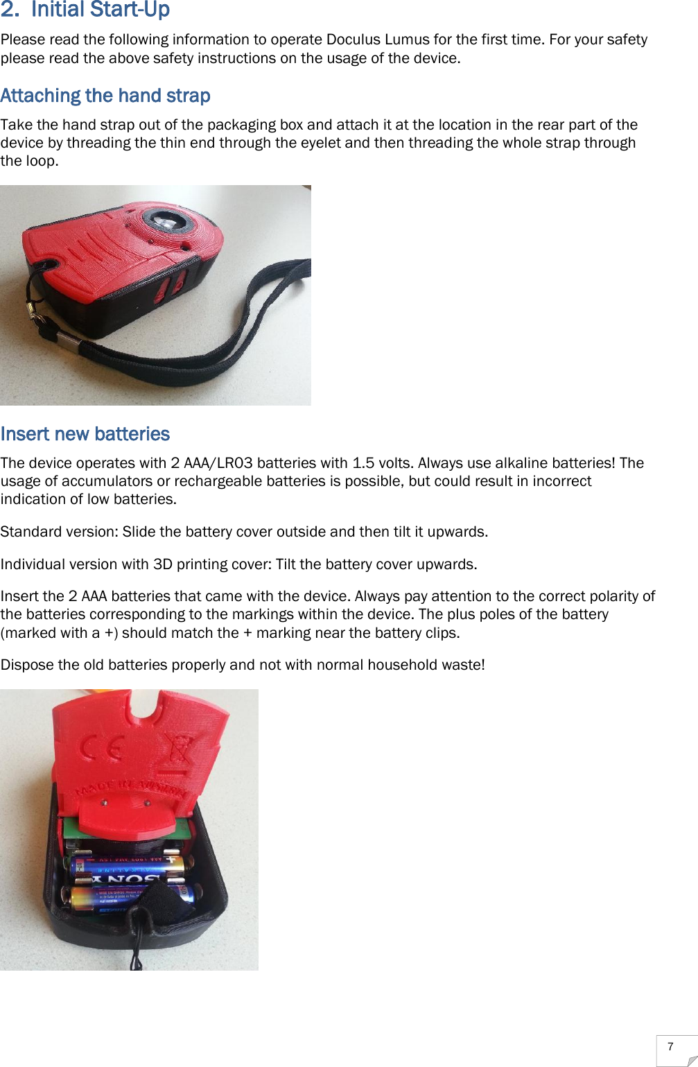  7 2. Initial Start-Up Please read the following information to operate Doculus Lumus for the first time. For your safety please read the above safety instructions on the usage of the device. Attaching the hand strap Take the hand strap out of the packaging box and attach it at the location in the rear part of the device by threading the thin end through the eyelet and then threading the whole strap through the loop.  Insert new batteries The device operates with 2 AAA/LR03 batteries with 1.5 volts. Always use alkaline batteries! The usage of accumulators or rechargeable batteries is possible, but could result in incorrect indication of low batteries. Standard version: Slide the battery cover outside and then tilt it upwards. Individual version with 3D printing cover: Tilt the battery cover upwards. Insert the 2 AAA batteries that came with the device. Always pay attention to the correct polarity of the batteries corresponding to the markings within the device. The plus poles of the battery (marked with a +) should match the + marking near the battery clips. Dispose the old batteries properly and not with normal household waste!  