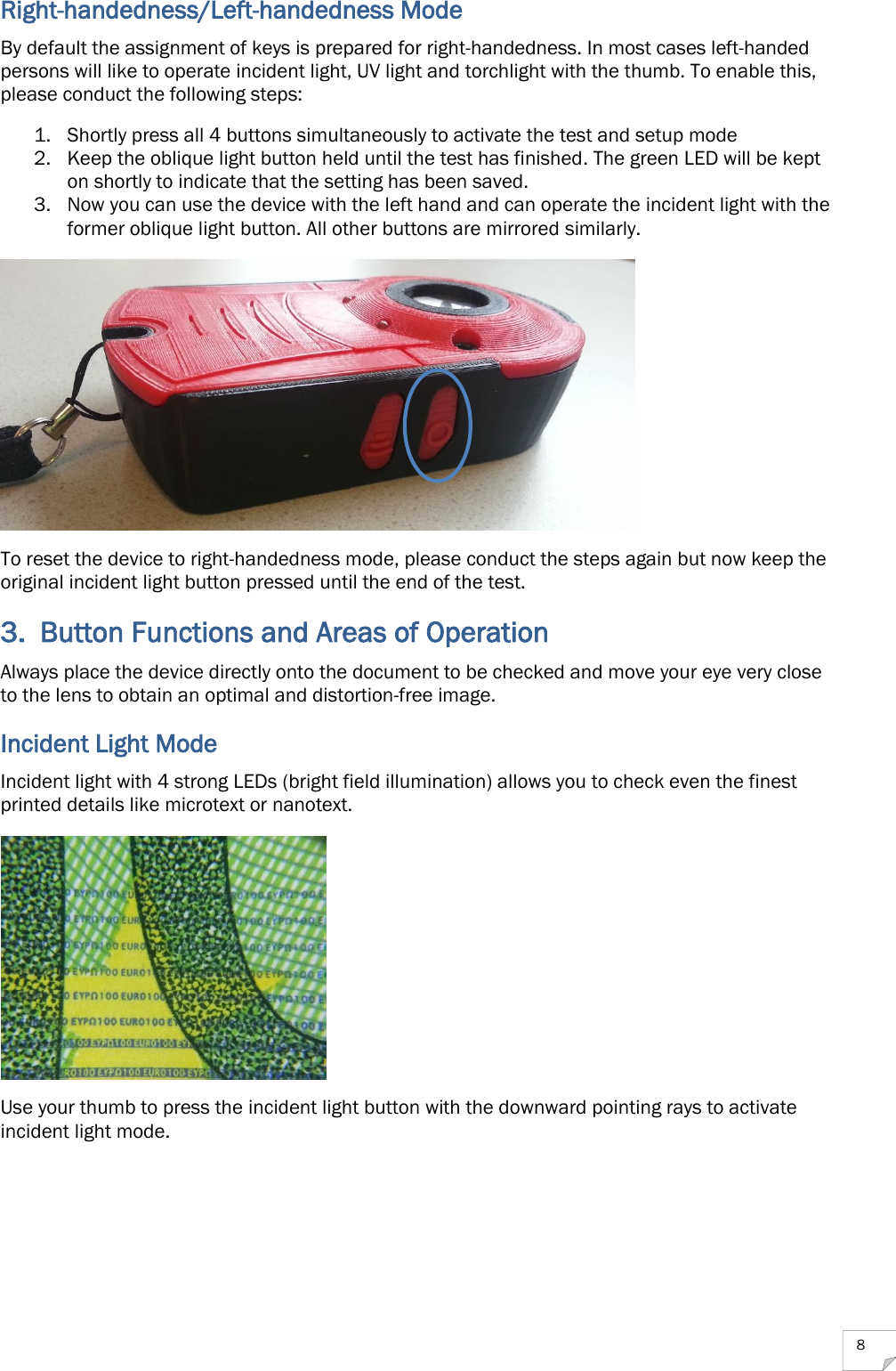  8 Right-handedness/Left-handedness Mode By default the assignment of keys is prepared for right-handedness. In most cases left-handed persons will like to operate incident light, UV light and torchlight with the thumb. To enable this, please conduct the following steps: 1. Shortly press all 4 buttons simultaneously to activate the test and setup mode 2. Keep the oblique light button held until the test has finished. The green LED will be kept on shortly to indicate that the setting has been saved. 3. Now you can use the device with the left hand and can operate the incident light with the former oblique light button. All other buttons are mirrored similarly.  To reset the device to right-handedness mode, please conduct the steps again but now keep the original incident light button pressed until the end of the test. 3. Button Functions and Areas of Operation Always place the device directly onto the document to be checked and move your eye very close to the lens to obtain an optimal and distortion-free image. Incident Light Mode Incident light with 4 strong LEDs (bright field illumination) allows you to check even the finest printed details like microtext or nanotext.   Use your thumb to press the incident light button with the downward pointing rays to activate incident light mode.  