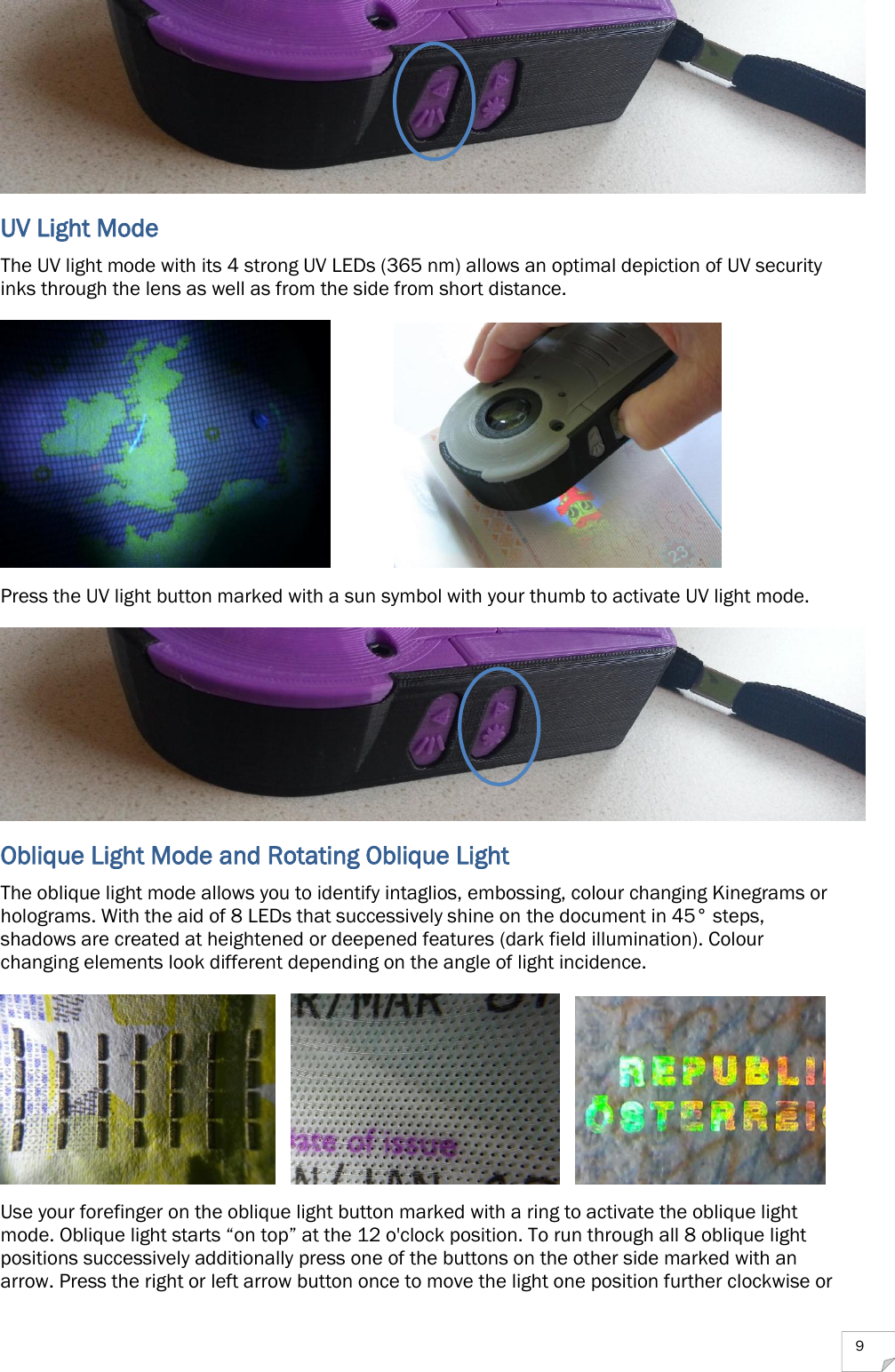  9  UV Light Mode The UV light mode with its 4 strong UV LEDs (365 nm) allows an optimal depiction of UV security inks through the lens as well as from the side from short distance.    Press the UV light button marked with a sun symbol with your thumb to activate UV light mode.  Oblique Light Mode and Rotating Oblique Light The oblique light mode allows you to identify intaglios, embossing, colour changing Kinegrams or holograms. With the aid of 8 LEDs that successively shine on the document in 45° steps, shadows are created at heightened or deepened features (dark field illumination). Colour changing elements look different depending on the angle of light incidence.           Use your forefinger on the oblique light button marked with a ring to activate the oblique light mode. Oblique light starts “on top” at the 12 o&apos;clock position. To run through all 8 oblique light positions successively additionally press one of the buttons on the other side marked with an arrow. Press the right or left arrow button once to move the light one position further clockwise or 