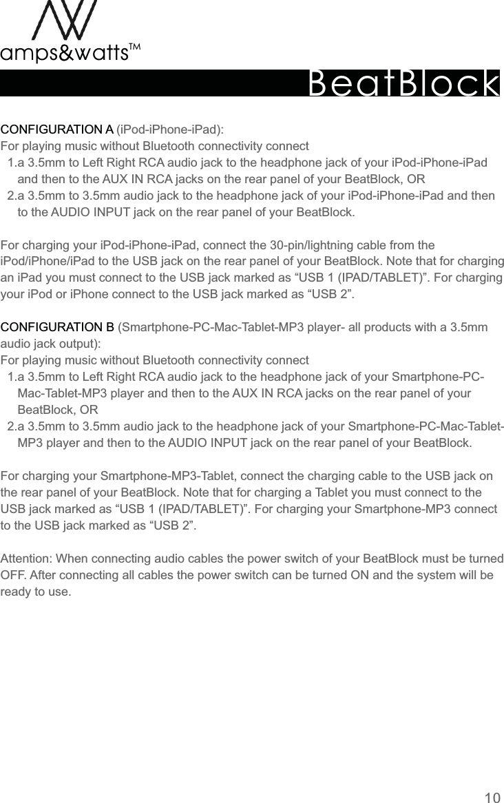 BeatBlockTMamps attsvvCONFIGURATION  ACONFIGURATION  B  (iPod-iPhone-iPad):For  playing  music  without  Bluetooth  connectivity  connect     1.a  3.5mm  to  Left  Right  RCA  audio  jack  to  the  headphone  jack  of  your  iPod-iPhone-iPad           and  then  to  the  AUX  IN  RCA  jacks  on  the  rear  panel  of  your  BeatBlock,  OR    2.a  3.5mm  to  3.5mm  audio  jack  to  the  headphone  jack  of  your  iPod-iPhone-iPad  and  then           to  the  AUDIO  INPUT  jack  on  the  rear  panel  of  your  BeatBlock. For  charging  your  iPod-iPhone-iPad,  connect  the  30-pin/lightning  cable  from  the iPod/iPhone/iPad  to  the  USB  jack  on  the  rear  panel  of  your  BeatBlock.  Note  that  for  charging an  iPad  you  must  connect  to  the  USB  jack  marked  as  “USB  1  (IPAD/TABLET)”.  For  charging your  iPod  or  iPhone  connect  to  the  USB  jack  marked  as  “USB  2”.  (Smartphone-PC-Mac-Tablet-MP3  player-  all  products  with  a  3.5mm audio  jack  output):For  playing  music  without  Bluetooth  connectivity  connect     1.a  3.5mm  to  Left  Right  RCA  audio  jack  to  the  headphone  jack  of  your  Smartphone-PC-          Mac-Tablet-MP3  player  and  then  to  the  AUX  IN  RCA  jacks  on  the  rear  panel  of  your           BeatBlock,  OR    2.a  3.5mm  to  3.5mm  audio  jack  to  the  headphone  jack  of  your  Smartphone-PC-Mac-Tablet-     MP3 player  and  then  to  the  AUDIO  INPUT  jack  on  the  rear  panel  of  your  BeatBlock.For  charging  your  Smartphone-MP3-Tablet,  connect  the  charging  cable  to  the  USB  jack  on the  rear  panel  of  your  BeatBlock.  Note  that  for  charging  a  Tablet  you  must  connect  to  the USB  jack  marked  as  “USB  1  (IPAD/TABLET)”.  For  charging  your  Smartphone-MP3  connect to  the  USB  jack  marked  as  “USB  2”.Attention:  When  connecting  audio  cables  the  power  switch  of  your  BeatBlock  must  be  turned OFF.  After  connecting  all  cables  the  power  switch  can  be  turned  ON  and  the  system  will  be ready  to  use.10