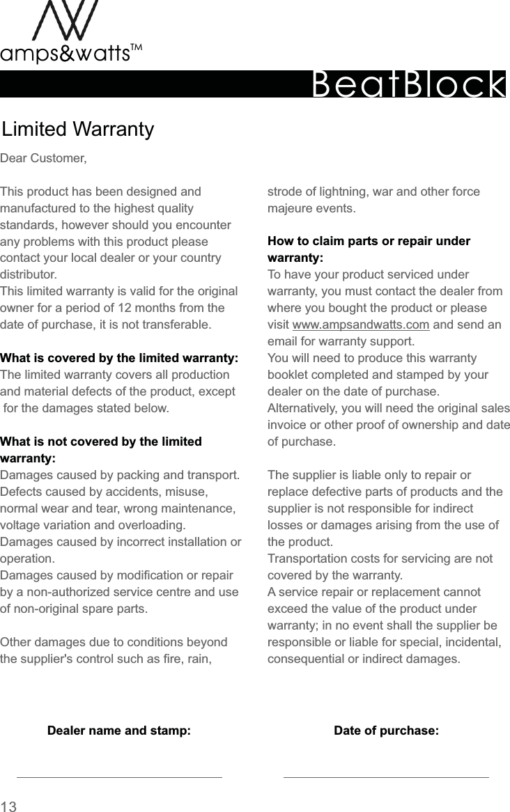 BeatBlockTMamps attsvvLimited  WarrantyDear  Customer,This  product  has  been  designed  and manufactured  to  the  highest  quality standards,  however  should  you  encounter any  problems  with  this  product  please contact  your  local  dealer  or  your  country distributor.This  limited  warranty  is  valid  for  the  originalowner  for  a  period  of  12  months  from  the date  of  purchase,  it  is  not  transferable.The  limited  warranty  covers  all  production and  material  defects  of  the  product,  except  for  the  damages  stated  below.Damages  caused  by  packing  and  transport.Defects  caused  by  accidents,  misuse, normal  wear  and  tear,  wrong  maintenance, voltage  variation  and  overloading.Damages  caused  by  incorrect  installation  oroperation. Damages  caused  by  modification  or  repairby  a  non-authorized  service  centre  and  use of  non-original  spare  parts.Other  damages  due  to  conditions  beyond the  supplier&apos;s  control  such  as  fire,  rain, What  is  covered  by  the  limited  warranty:What  is  not  covered  by  the  limited warranty:Dealer  name  and  stamp: Date  of  purchase:strode  of  lightning,  war  and  other  force majeure  events.To  have  your  product  serviced  under warranty,  you  must  contact  the  dealer  from where  you  bought  the  product  or  please visit  www.ampsandwatts.com  and  send  an email  for  warranty  support.You  will  need  to  produce  this  warranty booklet  completed  and  stamped  by  your dealer  on  the  date  of  purchase.Alternatively,  you  will  need  the  original  sales invoice  or  other  proof  of  ownership  and  date of  purchase.The  supplier  is  liable  only  to  repair  or replace  defective  parts  of  products  and  the supplier  is  not  responsible  for  indirect losses  or  damages  arising  from  the  use  of the  product.Transportation  costs  for  servicing  are  not covered  by  the  warranty.A  service  repair  or  replacement  cannot exceed  the  value  of  the  product  under warranty;  in  no  event  shall  the  supplier  be responsible  or  liable  for  special,  incidental, consequential  or  indirect  damages.How  to  claim  parts  or  repair  under warranty:13