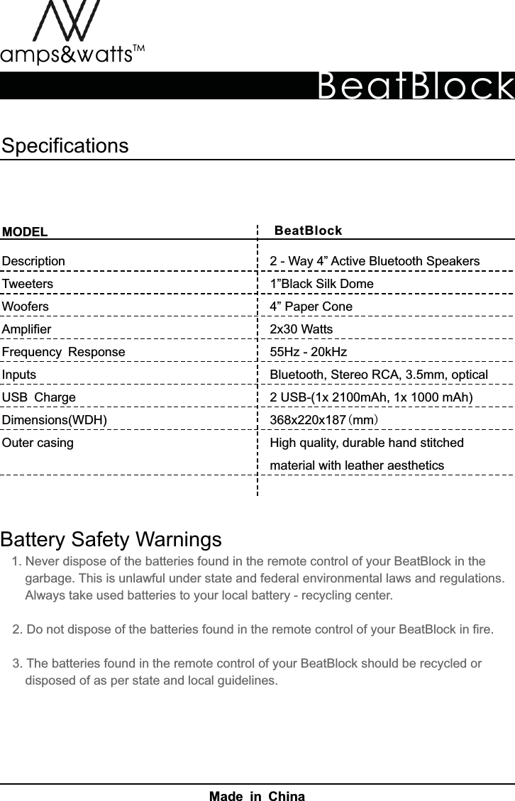 BeatBlockBeatBlockTMamps attsvvMODELDescriptionTweetersWoofersAmplifierFrequency ResponseInputs USB ChargeDimensions(WDH)Outer  casingSpecificationsBattery  Safety  Warnings    1.  Never  dispose  of  the  batteries  found  in  the  remote  control  of  your  BeatBlock  in  the     garbage.  This  is  unlawful  under  state  and  federal  environmental  laws  and  regulations.       Always  take  used  batteries  to  your  local  battery  -  recycling  center.   2.  Do  not  dispose  of  the  batteries  found  in  the  remote  control  of  your  BeatBlock  in  fire.   3.  The  batteries  found  in  the  remote  control  of  your  BeatBlock  should  be  recycled  or    disposed  of  as  per  state  and  local  guidelines.2  -  Way  4”  Active  Bluetooth  Speakers1”Black  Silk  Dome4”  Paper  Cone2x30  Watts55Hz  -  20kHzBluetooth,  Stereo  RCA,  3.5mm,  optical2  USB-(1x  2100mAh,  1x  1000  mAh)368x220x187(mm)High  quality,  durable  hand  stitched material  with  leather  aestheticsMade in China