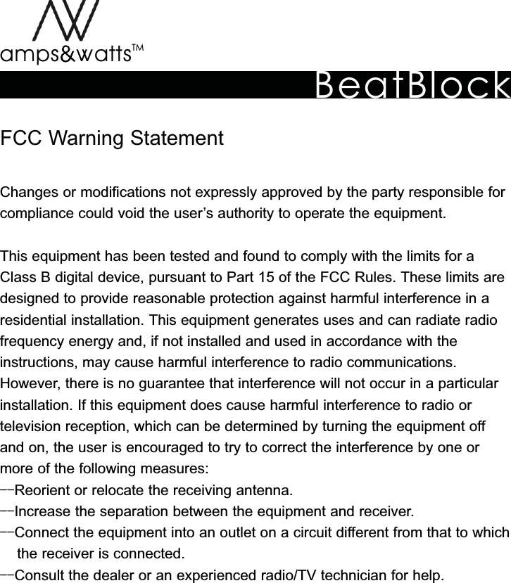 BeatBlockTMamps attsvvFCC Warning StatementChanges or modifications not expressly approved by the party responsible forcompliance could void the user’s authority to operate the equipment.This equipment has been tested and found to comply with the limits for a Class B digital device, pursuant to Part 15 of the FCC Rules. These limits are designed to provide reasonable protection against harmful interference in a residential installation. This equipment generates uses and can radiate radio frequency energy and, if not installed and used in accordance with the instructions, may cause harmful interference to radio communications. However, there is no guarantee that interference will not occur in a particular installation. If this equipment does cause harmful interference to radio ortelevision reception, which can be determined by turning the equipment off and on, the user is encouraged to try to correct the interference by one or more of the following measures:--Reorient or relocate the receiving antenna.--Increase the separation between the equipment and receiver.--Connect the equipment into an outlet on a circuit different from that to which      the receiver is connected. --Consult the dealer or an experienced radio/TV technician for help.