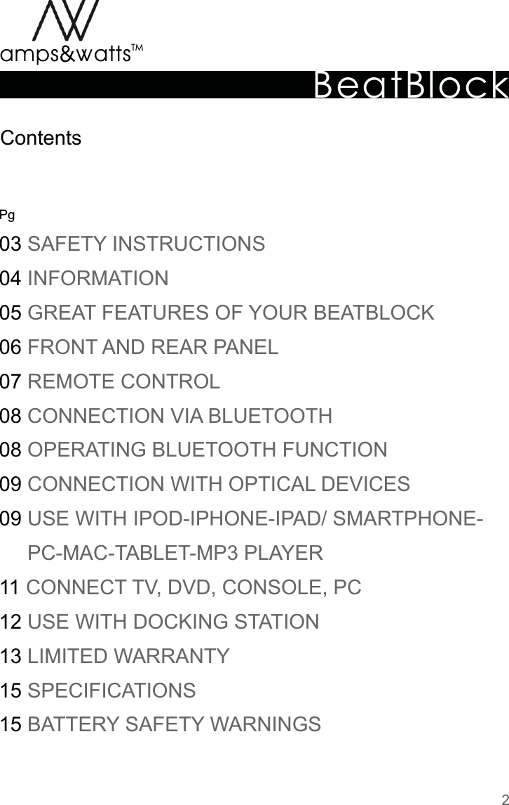 BeatBlockTMamps attsvvPg0304050607080809091112131515  SAFETY  INSTRUCTIONS  INFORMATION  GREAT  FEATURES  OF  YOUR  BEATBLOCK  FRONT  AND  REAR  PANEL  REMOTE  CONTROL  CONNECTION  VIA  BLUETOOTH  OPERATING  BLUETOOTH  FUNCTION  CONNECTION  WITH  OPTICAL  DEVICES  USE  WITH  IPOD-IPHONE-IPAD/  SMARTPHONE-          PC-MAC-TABLET-MP3  PLAYER   CONNECT  TV,  DVD,  CONSOLE,  PC  USE  WITH  DOCKING  STATION  LIMITED  WARRANTY  SPECIFICATIONS  BATTERY  SAFETY  WARNINGSContents2