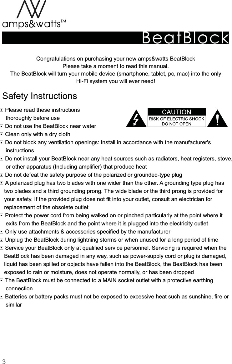 BeatBlockTMamps attsvvCongratulations  on  purchasing  your  new  amps&amp;watts  BeatBlock Please  take  a  moment  to  read  this  manual.The  BeatBlock  will  turn  your  mobile  device  (smartphone,  tablet,  pc,  mac)  into  the  onlyHi-Fi  system  you  will  ever  need! Please  read  these  instructions        thoroughly  before  use Do  not  use  the  BeatBlock  near  water Clean  only  with  a  dry  clothDo  not  block  any  ventilation  openings:  Install  in  accordance  with  the  manufacturer&apos;s        instructionsDo  not  install  your  BeatBlock  near  any  heat  sources  such  as  radiators,  heat  registers,  stove,        or  other  apparatus  (Including  amplifier)  that  produce  heatDo  not  defeat  the  safety  purpose  of  the  polarized  or  grounded-type  plugA  polarized  plug  has  two  blades  with  one  wider  than  the  other.  A  grounding  type  plug  has       two  blades  and  a  third  grounding  prong.  The  wide  blade  or  the  third  prong  is  provided  for       your  safety.  If  the  provided  plug  does  not  fit  into  your  outlet,  consult  an  electrician  for       replacement  of  the  obsolete  outlet Protect  the  power  cord  from  being  walked  on  or  pinched  particularly  at  the  point  where  it        exits  from  the  BeatBlock  and  the  point  where  it  is  plugged  into  the  electricity  outlet Only  use  attachments  &amp;  accessories  specified  by  the  manufacturer Unplug  the  BeatBlock  during  lightning  storms  or  when  unused  for  a  long  period  of  time Service  your  BeatBlock  only  at  qualified  service  personnel.  Servicing  is  required  when  the       BeatBlock  has  been  damaged  in  any  way,  such  as  power-supply  cord  or  plug  is  damaged,       liquid  has  been  spilled  or  objects  have  fallen  into  the  BeatBlock,  the  BeatBlock  has  been       exposed  to  rain  or  moisture,  does  not  operate  normally,  or  has  been  dropped The  BeatBlock  must  be  connected  to  a  MAIN  socket  outlet  with  a  protective  earthing         connection Batteries  or  battery  packs  must  not  be  exposed  to  excessive  heat  such  as  sunshine,  fire  or        similarSafety  Instructions3