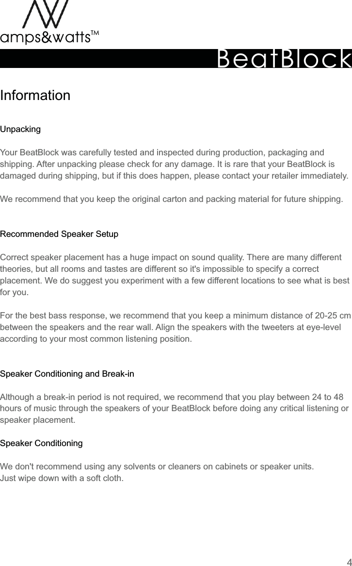 BeatBlockTMamps attsvvInformationUnpackingRecommended  Speaker  SetupSpeaker  Conditioning  and  Break-inSpeaker  ConditioningYour  BeatBlock  was  carefully  tested  and  inspected  during  production,  packaging  and shipping.  After  unpacking  please  check  for  any  damage.  It  is  rare  that  your  BeatBlock  is damaged  during  shipping,  but  if  this  does  happen,  please  contact  your  retailer  immediately.We  recommend  that  you  keep  the  original  carton  and  packing  material  for  future  shipping. Correct  speaker  placement  has  a  huge  impact  on  sound  quality.  There  are  many  different theories,  but  all  rooms  and  tastes  are  different  so  it&apos;s  impossible  to  specify  a  correct placement.  We  do  suggest  you  experiment  with  a  few  different  locations  to  see  what  is  best for  you.For  the  best  bass  response,  we  recommend  that  you  keep  a  minimum  distance  of  20-25  cm between  the  speakers  and  the  rear  wall.  Align  the  speakers  with  the  tweeters  at  eye-level according  to  your  most  common  listening  position.Although  a  break-in  period  is  not  required,  we  recommend  that  you  play  between  24  to  48 hours  of  music  through  the  speakers  of  your  BeatBlock  before  doing  any  critical  listening  or speaker  placement.We  don&apos;t  recommend  using  any  solvents  or  cleaners  on  cabinets  or  speaker  units.Just  wipe  down  with  a  soft  cloth.4