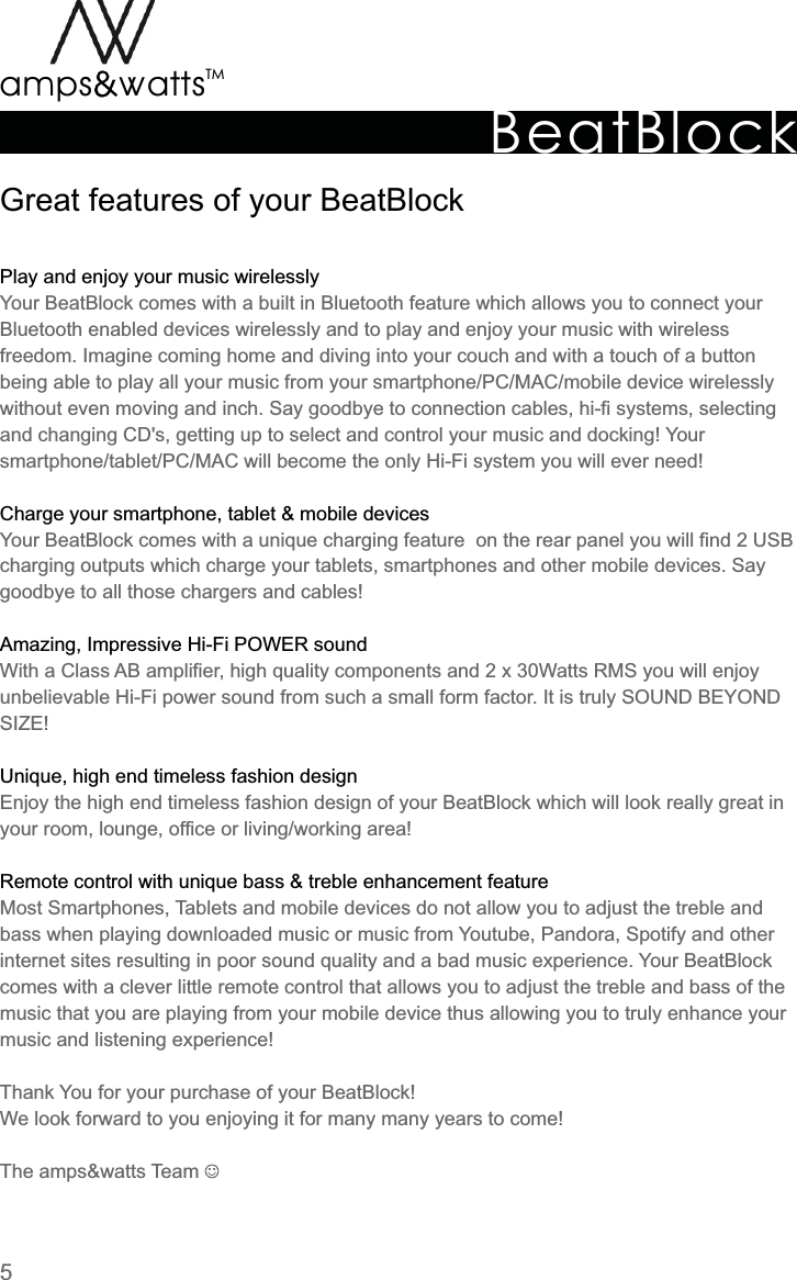 BeatBlockTMamps attsvvGreat  features  of  your  BeatBlockPlay  and  enjoy  your  music  wirelesslyCharge  your  smartphone,  tablet  &amp;  mobile  devicesAmazing,  Impressive  Hi-Fi  POWER  soundUnique,  high  end  timeless  fashion  designRemote  control  with  unique  bass  &amp;  treble  enhancement  featureYour  BeatBlock  comes  with  a  built  in  Bluetooth  feature  which  allows  you  to  connect  yourBluetooth  enabled  devices  wirelessly  and  to  play  and  enjoy  your  music  with  wireless freedom.  Imagine  coming  home  and  diving  into  your  couch  and  with  a  touch  of  a  button being  able  to  play  all  your  music  from  your  smartphone/PC/MAC/mobile  device  wirelessly without  even  moving  and  inch.  Say  goodbye  to  connection  cables,  hi-fi  systems,  selecting and  changing  CD&apos;s,  getting  up  to  select  and  control  your  music  and  docking!  Your smartphone/tablet/PC/MAC  will  become  the  only  Hi-Fi  system  you  will  ever  need!Your  BeatBlock  comes  with  a  unique  charging  feature    on  the  rear  panel  you  will  find  2  USB charging  outputs  which  charge  your  tablets,  smartphones  and  other  mobile  devices.  Say goodbye  to  all  those  chargers  and  cables!With  a  Class  AB  amplifier,  high  quality  components  and  2  x  30Watts  RMS  you  will  enjoy unbelievable  Hi-Fi  power  sound  from  such  a  small  form  factor.  It  is  truly  SOUND  BEYOND SIZE!Enjoy  the  high  end  timeless  fashion  design  of  your  BeatBlock  which  will  look  really  great  in your  room,  lounge,  office  or  living/working  area!Most  Smartphones,  Tablets  and  mobile  devices  do  not  allow  you  to  adjust  the  treble  and bass  when  playing  downloaded  music  or  music  from  Youtube,  Pandora,  Spotify  and  other internet  sites  resulting  in  poor  sound  quality  and  a  bad  music  experience.  Your  BeatBlock comes  with  a  clever  little  remote  control  that  allows  you  to  adjust  the  treble  and  bass  of  the music  that  you  are  playing  from  your  mobile  device  thus  allowing  you  to  truly  enhance  your music  and  listening  experience!Thank  Yo u  for  your  purchase  of  your  BeatBlock!We  look  forward  to  you  enjoying  it  for  many  many  years  to  come!The  amps&amp;watts  Team 5