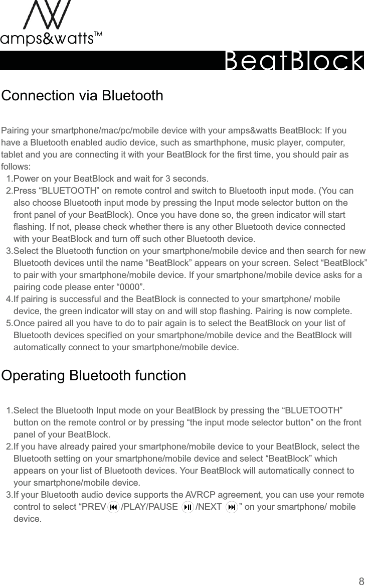 BeatBlockTMamps attsvvConnection  via  BluetoothOperating  Bluetooth  functionPairing  your  smartphone/mac/pc/mobile  device  with  your  amps&amp;watts  BeatBlock:  If  you have  a  Bluetooth  enabled  audio  device,  such  as  smarthphone,  music  player,  computer, tablet  and  you  are  connecting  it  with  your  BeatBlock  for  the  first  time,  you  should  pair  as follows:    1.Power  on  your  BeatBlock  and  wait  for  3  seconds.    2.Press  “BLUETOOTH”  on  remote  control  and  switch  to  Bluetooth  input  mode.  (You  can     also  choose  Bluetooth  input  mode  by  pressing  the  Input  mode  selector  button  on  the     front  panel  of  your  BeatBlock).  Once  you  have  done  so,  the  green  indicator  will  start     flashing.  If  not,  please  check  whether  there  is  any  other  Bluetooth  device  connected     with  your  BeatBlock  and  turn  off  such  other  Bluetooth  device.    3.Select  the  Bluetooth  function  on  your  smartphone/mobile  device  and  then  search  for  new     Bluetooth  devices  until  the  name  “BeatBlock”  appears  on  your  screen.  Select  “BeatBlock”     to  pair  with  your  smartphone/mobile  device.  If  your  smartphone/mobile  device  asks  for  a     pairing  code  please  enter  “0000”.    4.If  pairing  is  successful  and  the  BeatBlock  is  connected  to  your  smartphone/  mobile     device,  the  green  indicator  will  stay  on  and  will  stop  flashing.  Pairing  is  now  complete.    5.Once  paired  all  you  have  to  do  to  pair  again  is  to  select  the  BeatBlock  on  your  list  of     Bluetooth  devices  specified  on  your  smartphone/mobile  device  and  the  BeatBlock  will     automatically  connect  to  your  smartphone/mobile  device.    1.Select  the  Bluetooth  Input  mode  on  your  BeatBlock  by  pressing  the  “BLUETOOTH”     button  on  the  remote  control  or  by  pressing  “the  input  mode  selector  button”  on  the  front     panel  of  your  BeatBlock.    2.If  you  have  already  paired  your  smartphone/mobile  device  to  your  BeatBlock,  select  the     Bluetooth  setting  on  your  smartphone/mobile  device  and  select  “BeatBlock”  which     appears  on  your  list  of  Bluetooth  devices.  Your  BeatBlock  will  automatically  connect  to     your  smartphone/mobile  device.     3.If  your  Bluetooth  audio  device  supports  the  AVRCP  agreement,  you  can  use  your  remote     control  to  select  “PREV            /PLAY/PAUSE              /NEXT              ”  on  your  smartphone/  mobile     device.8