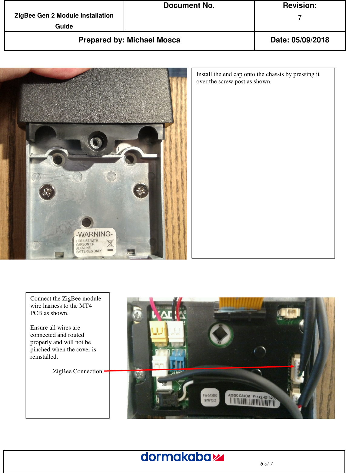  ZigBee Gen 2 Module Installation Guide Document No.  Revision: 7  Prepared by: Michael Mosca Date: 05/09/2018                                                                                                                                                                                                     5 of 7                                                         Install the end cap onto the chassis by pressing it over the screw post as shown.  Connect the ZigBee module wire harness to the MT4 PCB as shown.  Ensure all wires are connected and routed properly and will not be pinched when the cover is reinstalled.   ZigBee Connection    