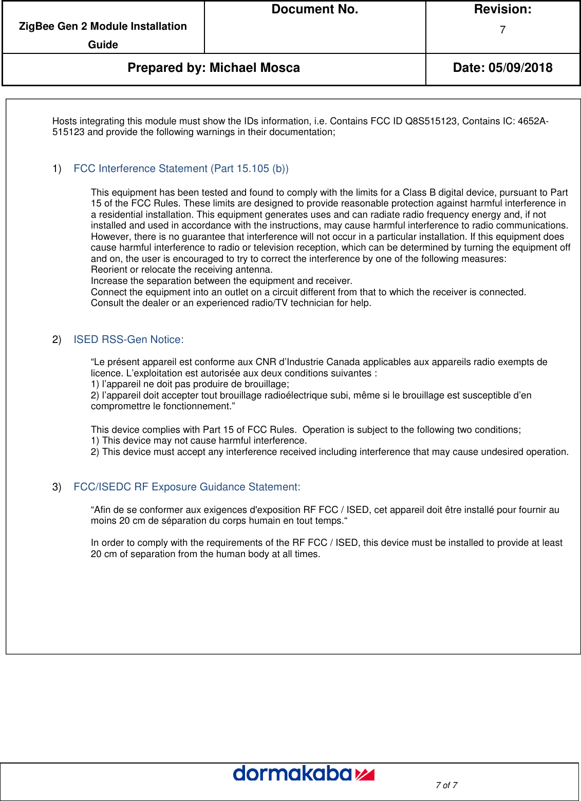  ZigBee Gen 2 Module Installation Guide Document No.  Revision: 7  Prepared by: Michael Mosca Date: 05/09/2018                                                                                                                                                                                                     7 of 7                        Hosts integrating this module must show the IDs information, i.e. Contains FCC ID Q8S515123, Contains IC: 4652A-515123 and provide the following warnings in their documentation;   1)    FCC Interference Statement (Part 15.105 (b))   This equipment has been tested and found to comply with the limits for a Class B digital device, pursuant to Part 15 of the FCC Rules. These limits are designed to provide reasonable protection against harmful interference in a residential installation. This equipment generates uses and can radiate radio frequency energy and, if not installed and used in accordance with the instructions, may cause harmful interference to radio communications. However, there is no guarantee that interference will not occur in a particular installation. If this equipment does cause harmful interference to radio or television reception, which can be determined by turning the equipment off and on, the user is encouraged to try to correct the interference by one of the following measures: Reorient or relocate the receiving antenna. Increase the separation between the equipment and receiver. Connect the equipment into an outlet on a circuit different from that to which the receiver is connected. Consult the dealer or an experienced radio/TV technician for help.          2)    ISED RSS-Gen Notice:   “Le présent appareil est conforme aux CNR d’Industrie Canada applicables aux appareils radio exempts de licence. L’exploitation est autorisée aux deux conditions suivantes : 1) l’appareil ne doit pas produire de brouillage; 2) l’appareil doit accepter tout brouillage radioélectrique subi, même si le brouillage est susceptible d’en compromettre le fonctionnement.”          This device complies with Part 15 of FCC Rules.  Operation is subject to the following two conditions;     1) This device may not cause harmful interference. 2) This device must accept any interference received including interference that may cause undesired operation.      3)    FCC/ISEDC RF Exposure Guidance Statement:   “Afin de se conformer aux exigences d&apos;exposition RF FCC / ISED, cet appareil doit être installé pour fournir au moins 20 cm de séparation du corps humain en tout temps.“  In order to comply with the requirements of the RF FCC / ISED, this device must be installed to provide at least 20 cm of separation from the human body at all times.    