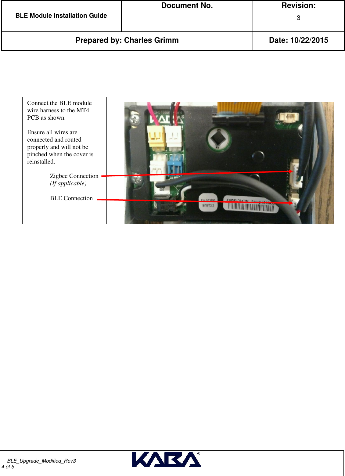  BLE Module Installation Guide  Document No.  Revision: 3   Prepared by: Charles Grimm Date: 10/22/2015         BLE_Upgrade_Modified_Rev3                                                                                                                                                                                       4 of 5                              Connect the BLE module wire harness to the MT4 PCB as shown.  Ensure all wires are connected and routed properly and will not be pinched when the cover is reinstalled.   Zigbee Connection  (If applicable)  BLE Connection 