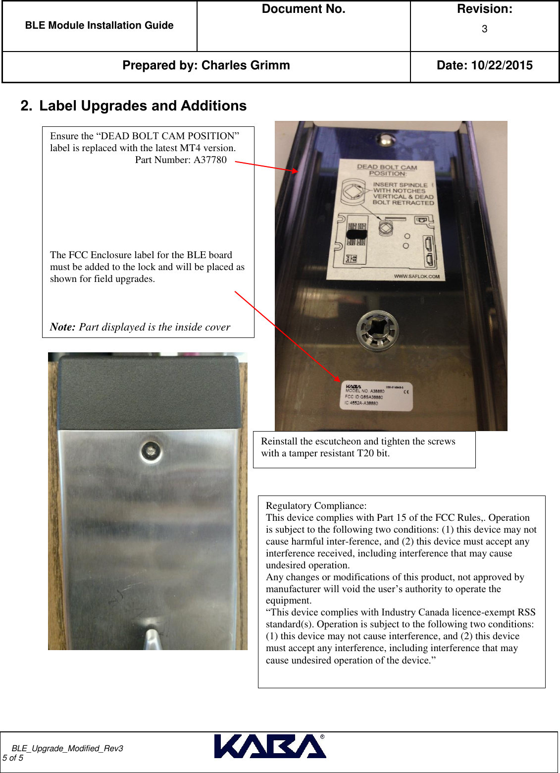  BLE Module Installation Guide  Document No.  Revision: 3   Prepared by: Charles Grimm Date: 10/22/2015         BLE_Upgrade_Modified_Rev3                                                                                                                                                                                       5 of 5  2. Label Upgrades and Additions                                                  Reinstall the escutcheon and tighten the screws with a tamper resistant T20 bit. Ensure the “DEAD BOLT CAM POSITION” label is replaced with the latest MT4 version.                                    Part Number: A37780            The FCC Enclosure label for the BLE board must be added to the lock and will be placed as shown for field upgrades.                                       Note: Part displayed is the inside cover   Regulatory Compliance: This device complies with Part 15 of the FCC Rules,. Operation is subject to the following two conditions: (1) this device may not cause harmful inter-ference, and (2) this device must accept any interference received, including interference that may cause undesired operation. Any changes or modifications of this product, not approved by manufacturer will void the user’s authority to operate the equipment. “This device complies with Industry Canada licence-exempt RSS standard(s). Operation is subject to the following two conditions: (1) this device may not cause interference, and (2) this device must accept any interference, including interference that may cause undesired operation of the device.” 