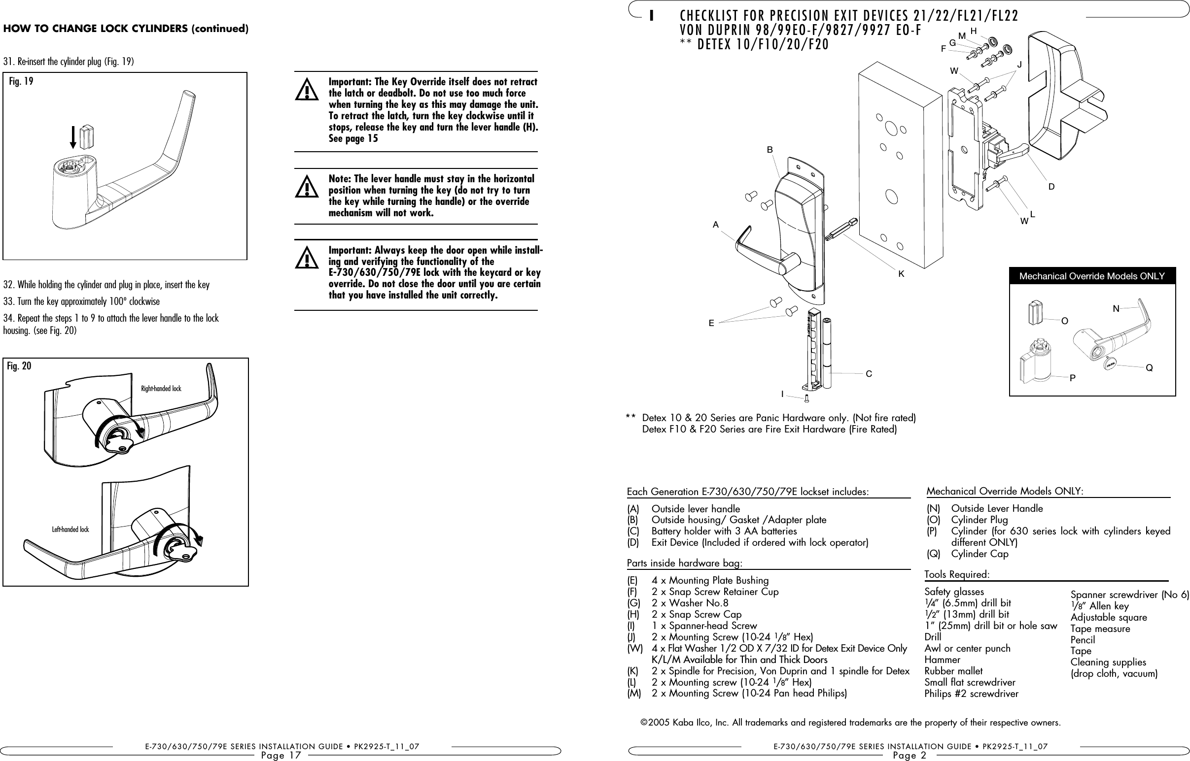 E-730/630/750/79E SERIES INSTALLATION GUIDE • PK2925-T_11_07Page 1731. Re-insert the cylinder plug (Fig. 19)32. While holding the cylinder and plug in place, insert the key33. Turn the key approximately 100º clockwise34. Repeat the steps 1 to 9 to attach the lever handle to the lock  housing. (see Fig. 20)!the latch or deadbolt. Do not use too much force when turning the key as this may damage the unit. To retract the latch, turn the key clockwise until it stops, release the key and turn the lever handle (H). See page 15!Important: Always keep the door open while install-ing and verifying the functionality of the  override. Do not close the door until you are certain that you have installed the unit correctly.!Note: The lever handle must stay in the horizontal position when turning the key (do not try to turn the key while turning the handle) or the override mechanism will not work.Fig. 20Fig. 19Right-handed lockLeft-handed lockHOW TO CHANGE LOCK CYLINDERS (continued)Mechanical Override Models ONLY I CHECKLIST FOR PRECISION EXIT DEVICES 21/22/FL21/FL22  VON DUPRIN 98/99EO-F/9827/9927 EO-F  ** DETEX 10/F10/20/F20E-730/630/750/79E SERIES INSTALLATION GUIDE • PK2925-T_11_07Page 2Each Generation E-730/630/750/79E lockset includes:(A)  Outside lever handle(B)  Outside housing/ Gasket /Adapter plate(C)  Battery holder with 3 AA batteries(D)  Exit Device (Included if ordered with lock operator)Parts inside hardware bag:(E)  4 x Mounting Plate Bushing(F)  2 x Snap Screw Retainer Cup(G)  2 x Washer No.8(H)  2 x Snap Screw Cap(I )  1 x Spanner-head Screw(J)  2 x Mounting Screw (10-24 1/8” Hex)(W)   4 x Flat Washer 1/2 OD X 7/32 ID for Detex Exit Device Only  K/L/M Available for Thin and Thick Doors(K)   2 x Spindle for Precision, Von Duprin and 1 spindle for Detex(L)   2 x Mounting screw (10-24 1/8” Hex)(M )  2 x Mounting Screw (10-24 Pan head Philips)Tools Required:Safety glasses1/4” (6.5mm) drill bit1/2” (13mm) drill bit1” (25mm) drill bit or hole sawDrillAwl or center punchHammer Rubber malletSmall flat screwdriver Philips #2 screwdriverSpanner screwdriver (No 6)1/8” Allen keyAdjustable squareTape measurePencilTapeCleaning supplies (drop cloth, vacuum)©2005 Kaba Ilco, Inc. All trademarks and registered trademarks are the property of their respective owners.AEIBJFHMKDLQCMechanical Override Models ONLY:(N)  Outside Lever Handle(O)  Cylinder Plug(P)   Cylinder (for  630  series  lock  with  cylinders  keyed different ONLY)(Q)  Cylinder CapPONG**   Detex 10 &amp; 20 Series are Panic Hardware only. (Not fire rated)  Detex F10 &amp; F20 Series are Fire Exit Hardware (Fire Rated)WW