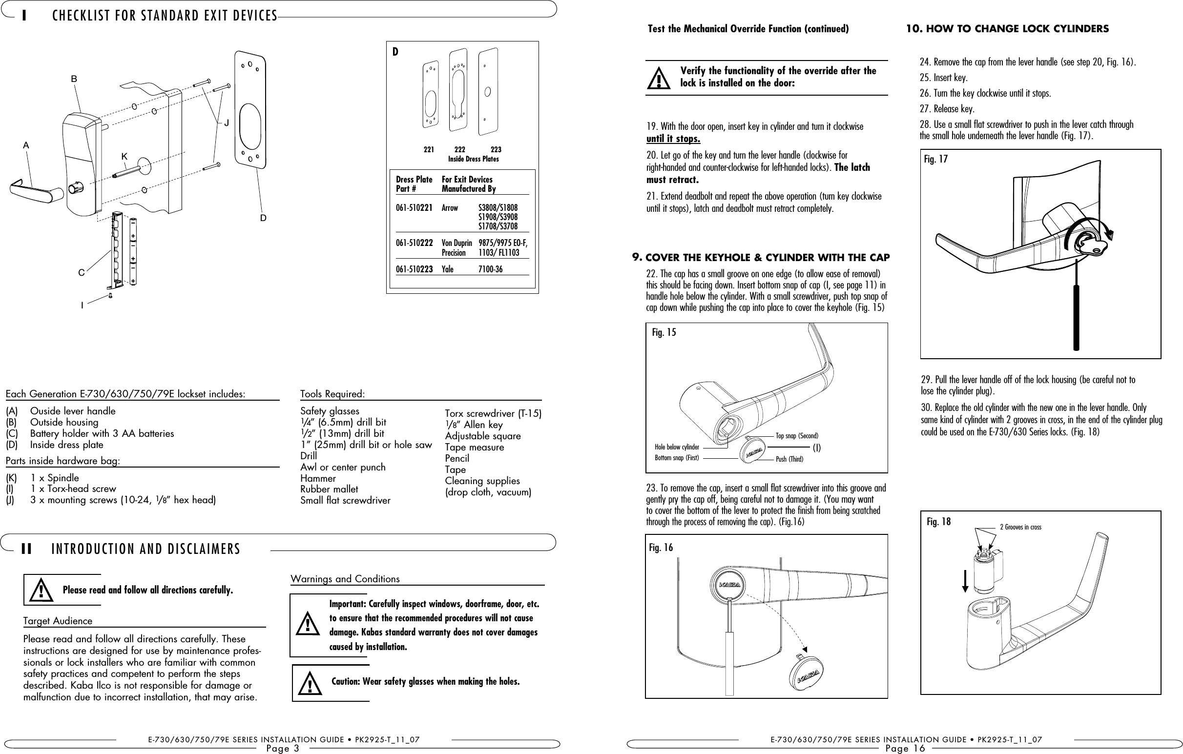 E-730/630/750/79E SERIES INSTALLATION GUIDE • PK2925-T_11_07Page 3Target AudiencePlease read and follow all directions carefully. These instructions are designed for use by maintenance profes-sionals or lock installers who are familiar with common safety practices and competent to perform the steps described. Kaba Ilco is not responsible for damage or malfunction due to incorrect installation, that may arise. II INTRODUCTION AND DISCLAIMERSPlease read and follow all directions carefully.!Important: Carefully inspect windows, doorframe, door, etc. to ensure that the recommended procedures will not cause caused by installation.!Caution: Wear safety glasses when making the holes.!  I CHECKLIST FOR STANDARD EXIT DEVICESEach Generation E-730/630/750/79E lockset includes:(A)  Ouside lever handle(B)  Outside housing(C)  Battery holder with 3 AA batteries(D)  Inside dress plateParts inside hardware bag:(K)  1 x Spindle(I)   1 x Torx-head screw(J)  3 x mounting screws (10-24, 1/8” hex head)Tools Required:Safety glasses1/4” (6.5mm) drill bit1/2” (13mm) drill bit1” (25mm) drill bit or hole sawDrillAwl or center punchHammer Rubber malletSmall flat screwdriverTorx screwdriver (T-15)1/8” Allen keyAdjustable squareTape measurePencilTapeCleaning supplies (drop cloth, vacuum)221           222              223                  Inside Dress PlatesD  Part #  Manufactured By 061-510221  Arrow  S3808/S1808     S1908/S3908     S1708/S3708061-510222   Von Duprin   9875/9975 EO-F,  Precision   1103/ FL1103061-510223   Yale   7100-36Warnings and ConditionsBACIKJDE-730/630/750/79E SERIES INSTALLATION GUIDE • PK2925-T_11_07Page 1622. The cap has a small groove on one edge (to allow ease of removal) this should be facing down. Insert bottom snap of cap (I, see page 11) in handle hole below the cylinder. With a small screwdriver, push top snap of cap down while pushing the cap into place to cover the keyhole (Fig. 15)23. To remove the cap, insert a small flat screwdriver into this groove and gently pry the cap off, being careful not to damage it. (You may want to cover the bottom of the lever to protect the finish from being scratched through the process of removing the cap). (Fig.16)19. With the door open, insert key in cylinder and turn it clockwise  until it stops.20. Let go of the key and turn the lever handle (clockwise for  right-handed and counter-clockwise for left-handed locks). The latch must retract.21. Extend deadbolt and repeat the above operation (turn key clockwise until it stops), latch and deadbolt must retract completely.Test the Mechanical Override Function (continued)! lock is installed on the door:Fig. 16COVER THE KEYHOLE &amp; CYLINDER WITH THE CAP9.HOW TO CHANGE LOCK CYLINDERS10.Fig. 1724. Remove the cap from the lever handle (see step 20, Fig. 16).25. Insert key.26. Turn the key clockwise until it stops. 27. Release key.28. Use a small flat screwdriver to push in the lever catch through  the small hole underneath the lever handle (Fig. 17).29. Pull the lever handle off of the lock housing (be careful not to  lose the cylinder plug).30. Replace the old cylinder with the new one in the lever handle. Only same kind of cylinder with 2 grooves in cross, in the end of the cylinder plug could be used on the E-730/630 Series locks. (Fig. 18)Fig. 18 2 Grooves in crossFig. 15(I)Hole below cylinderBottom snap (First)Top snap (Second)Push (Third)