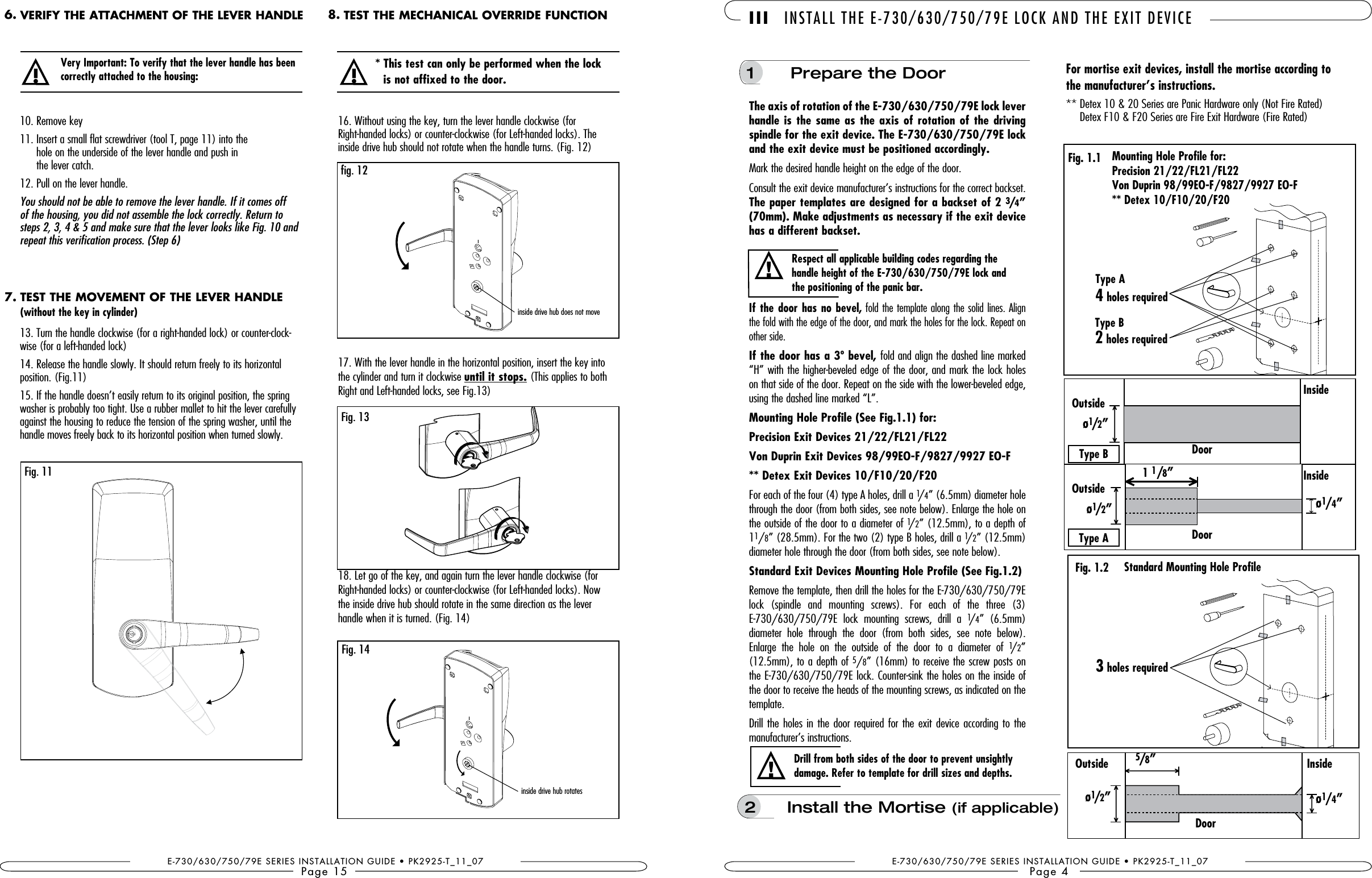 E-730/630/750/79E SERIES INSTALLATION GUIDE • PK2925-T_11_07Page 1513. Turn the handle clockwise (for a right-handed lock) or counter-clock-wise (for a left-handed lock)14. Release the handle slowly. It should return freely to its horizontal  position. (Fig.11)15. If the handle doesn’t easily return to its original position, the spring washer is probably too tight. Use a rubber mallet to hit the lever carefully against the housing to reduce the tension of the spring washer, until the handle moves freely back to its horizontal position when turned slowly.10. Remove key11.  Insert a small flat screwdriver (tool T, page 11) into the  hole on the underside of the lever handle and push in the lever catch.12. Pull on the lever handle. You should not be able to remove the lever handle. If it comes off of the housing, you did not assemble the lock correctly. Return to steps 2, 3, 4 &amp; 5 and make sure that the lever looks like Fig. 10 and repeat this verification process. (Step 6)!correctly attached to the housing: Fig. 1116. Without using the key, turn the lever handle clockwise (for  Right-handed locks) or counter-clockwise (for Left-handed locks). The  inside drive hub should not rotate when the handle turns. (Fig. 12)17. With the lever handle in the horizontal position, insert the key into the cylinder and turn it clockwise until it stops. (This applies to both Right and Left-handed locks, see Fig.13) 18. Let go of the key, and again turn the lever handle clockwise (for Right-handed locks) or counter-clockwise (for Left-handed locks). Now  the inside drive hub should rotate in the same direction as the lever  handle when it is turned. (Fig. 14)!* This test can only be performed when the lock  Fig. 13Fig. 14inside drive hub rotates fig. 12inside drive hub does not moveVERIFY THE ATTACHMENT OF THE LEVER HANDLE6. TEST THE MECHANICAL OVERRIDE FUNCTION8.TEST THE MOVEMENT OF THE LEVER HANDLE(without the key in cylinder)7.the manufacturer’s instructions. **  Detex 10 &amp; 20 Series are Panic Hardware only (Not Fire Rated) Detex F10 &amp; F20 Series are Fire Exit Hardware (Fire Rated)Drill from both sides of the door to prevent unsightly damage. Refer to template for drill sizes and depths.!1   Prepare the DoorMark the desired handle height on the edge of the door. Consult the exit device manufacturer’s instructions for the correct backset. The paper templates are designed for a backset of 2 34” has a different backset. If the door has no bevel, fold the template along the solid lines. Align the fold with the edge of the door, and mark the holes for the lock. Repeat on other side.If the door has a 3º bevel, fold and align the dashed line marked “H” with the higher-beveled edge of the door, and mark the lock holes on that side of the door. Repeat on the side with the lower-beveled edge, using the dashed line marked “L”.Mounting Hole Profile (See Fig.1.1) for:For each of the four (4) type A holes, drill a 1/4” (6.5mm) diameter hole through the door (from both sides, see note below). Enlarge the hole on the outside of the door to a diameter of 1/2” (12.5mm), to a depth of 11/8” (28.5mm). For the two (2) type B holes, drill a 1/2” (12.5mm) diameter hole through the door (from both sides, see note below).Remove the template, then drill the holes for the E-730/630/750/79E lock  (spindle  and  mounting  screws).  For  each  of  the  three  (3) E-730/630/750/79E  lock  mounting  screws,  drill  a  1/4”  (6.5mm) diameter  hole  through  the  door  (from  both  sides,  see  note  below). Enlarge  the  hole  on  the  outside  of  the  door  to  a  diameter  of  1/2” (12.5mm), to a depth of 5/8” (16mm) to receive the screw posts on the E-730/630/750/79E lock. Counter-sink the holes on the inside of the door to receive the heads of the mounting screws, as indicated on the template.Drill the  holes in the door required  for the exit device according to the  manufacturer’s instructions. III INSTALL THE E-730/630/750/79E LOCK AND THE EXIT DEVICEE-730/630/750/79E SERIES INSTALLATION GUIDE • PK2925-T_11_07Page 4Respect all applicable building codes regarding the the positioning of the panic bar.!Standard Mounting Hole Profile5 ”ø12”ø14”ø14”OutsideFig. 1.2Fig. 1.1InsideDoorMounting Hole Profile for:Type A 4 holes requiredType B 2 holes required3 holes requiredø12”OutsideInsideDoorø12”OutsideInsideDoorType BType A1 1”2  Install the Mortise (if applicable)