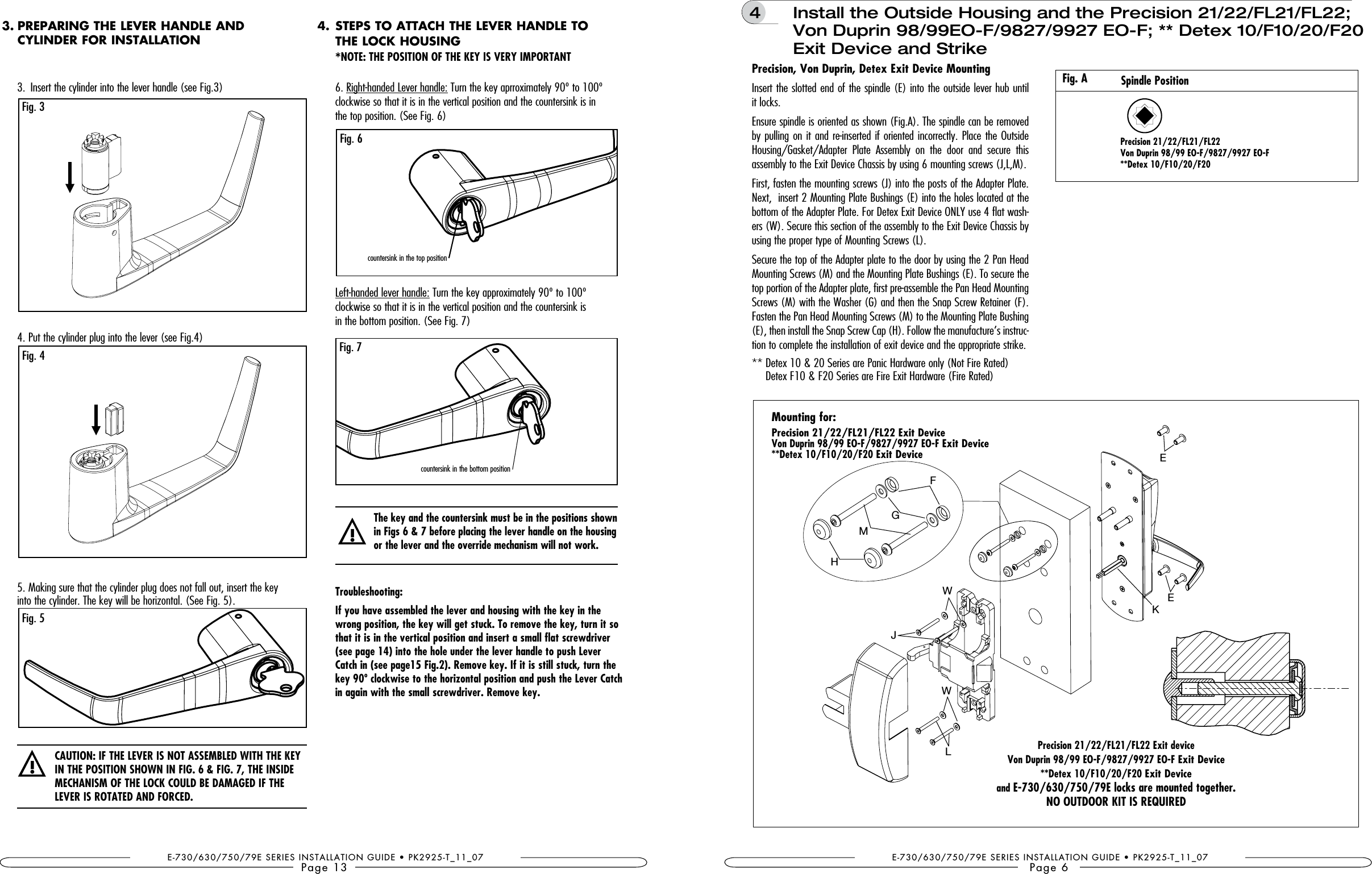 E-730/630/750/79E SERIES INSTALLATION GUIDE • PK2925-T_11_07Page 133.  Insert the cylinder into the lever handle (see Fig.3)4. Put the cylinder plug into the lever (see Fig.4) 5. Making sure that the cylinder plug does not fall out, insert the key  into the cylinder. The key will be horizontal. (See Fig. 5). Fig. 3Fig. 5Fig. 4!PREPARING THE LEVER HANDLE AND  CYLINDER FOR INSTALLATION3.6. Right-handed Lever handle: Turn the key aprroximately 90º to 100º  clockwise so that it is in the vertical position and the countersink is in  the top position. (See Fig. 6)Left-handed lever handle: Turn the key approximately 90º to 100º  clockwise so that it is in the vertical position and the countersink is  in the bottom position. (See Fig. 7)Troubleshooting:If you have assembled the lever and housing with the key in the wrong position, the key will get stuck. To remove the key, turn it so that it is in the vertical position and insert a small flat screwdriver Catch in (see page15 Fig.2). Remove key. If it is still stuck, turn the in again with the small screwdriver. Remove key.!The key and the countersink must be in the positions shown   or the lever and the override mechanism will not work.Fig. 6countersink in the top positionFig. 7countersink in the bottom positionSTEPS TO ATTACH THE LEVER HANDLE TO  THE LOCK HOUSING *NOTE: 4.E-730/630/750/79E SERIES INSTALLATION GUIDE • PK2925-T_11_07Page 6Mounting for:     and  4   Install the Outside Housing and the Precision 21/22/FL21/FL22; Von Duprin 98/99EO-F/9827/9927 EO-F; ** Detex 10/F10/20/F20 Exit Device and StrikeInsert the slotted end of the spindle (E) into the outside lever hub until it locks.Ensure spindle is oriented as shown (Fig.A). The spindle can be removed by pulling on it and re-inserted if oriented incorrectly. Place the Outside Housing/Gasket/Adapter  Plate  Assembly  on  the  door  and  secure  this assembly to the Exit Device Chassis by using 6 mounting screws (J,L,M).First, fasten the mounting screws (J) into the posts of the Adapter Plate. Next,  insert 2 Mounting Plate Bushings (E) into the holes located at the bottom of the Adapter Plate. For Detex Exit Device ONLY use 4 flat wash-ers (W). Secure this section of the assembly to the Exit Device Chassis by using the proper type of Mounting Screws (L).Secure the top of the Adapter plate to the door by using the 2 Pan Head Mounting Screws (M) and the Mounting Plate Bushings (E). To secure the top portion of the Adapter plate, first pre-assemble the Pan Head Mounting Screws (M) with the Washer (G) and then the Snap Screw Retainer (F). Fasten the Pan Head Mounting Screws (M) to the Mounting Plate Bushing (E), then install the Snap Screw Cap (H). Follow the manufacture’s instruc-tion to complete the installation of exit device and the appropriate strike.**  Detex 10 &amp; 20 Series are Panic Hardware only (Not Fire Rated) Detex F10 &amp; F20 Series are Fire Exit Hardware (Fire Rated)Spindle PositionFig. AMLHGFJWWKEE