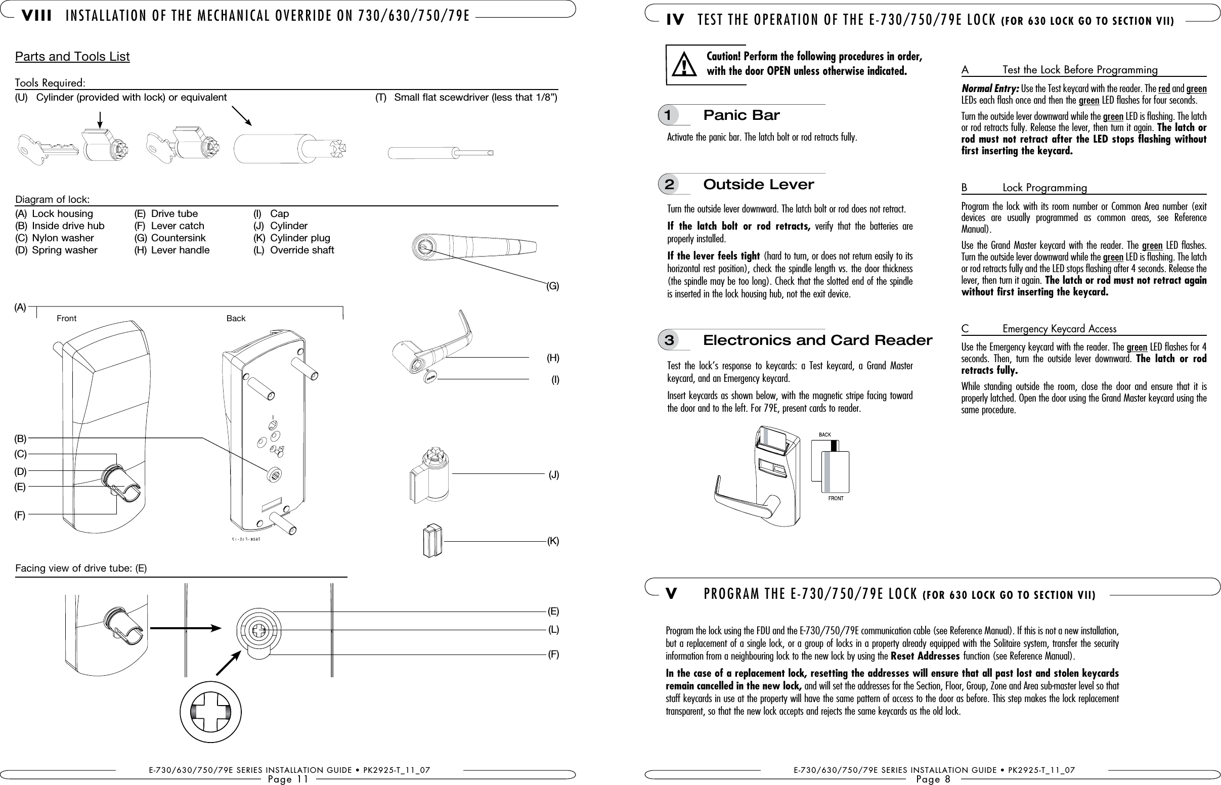 E-730/630/750/79E SERIES INSTALLATION GUIDE • PK2925-T_11_07Page 11 VIII INSTALLATION OF THE MECHANICAL OVERRIDE ON 730/630/750/79EParts and Tools ListTools Required:(U)  Cylinder (provided with lock) or equivalent    (T)  Small flat scewdriver (less that 1/8”)(A)  Lock housing(B)  Inside drive hub(C)  Nylon washer(D)  Spring washer(E)  Drive tube(F)  Lever catch(G)  Countersink (H)  Lever handle(I)   Cap(J)  Cylinder (K)  Cylinder plug (L)  Override shaftDiagram of lock:Facing view of drive tube: (E)Back(A)(H)(E)(B)(D)(F)(I)(J)(K)(E)(L)(F)(G)(C)E-730/630/750/79E SERIES INSTALLATION GUIDE • PK2925-T_11_07Page 8 IV TEST THE OPERATION OF THE E-730/750/79E LOCK Activate the panic bar. The latch bolt or rod retracts fully. Turn the outside lever downward. The latch bolt or rod does not retract.If  the  latch  bolt  or  rod  retracts,  verify  that  the  batteries  are properly installed.If the lever feels tight (hard to turn, or does not return easily to its horizontal rest position), check the spindle length vs. the door thickness (the spindle may be too long). Check that the slotted end of the spindle is inserted in the lock housing hub, not the exit device.Test  the  lock’s  response  to  keycards:  a  Test  keycard,  a  Grand  Master keycard, and an Emergency keycard. Insert keycards as shown below, with the magnetic stripe facing toward the door and to the left. For 79E, present cards to reader.1  Panic Bar2  Outside LeverA   Test the Lock Before ProgrammingNormal Entry: Use the Test keycard with the reader. The red and green LEDs each flash once and then the green LED flashes for four seconds. Turn the outside lever downward while the green LED is flashing. The latch or rod retracts fully. Release the lever, then turn it again. The latch or first inserting the keycard.B   Lock ProgrammingProgram the lock with its room number or Common Area number (exit devices  are  usually  programmed  as  common  areas,  see  Reference Manual).Use the Grand Master keycard with the reader. The green LED flashes. Turn the outside lever downward while the green LED is flashing. The latch or rod retracts fully and the LED stops flashing after 4 seconds. Release the lever, then turn it again. The latch or rod must not retract again without first inserting the keycard.C   Emergency Keycard AccessUse the Emergency keycard with the reader. The green LED flashes for 4  seconds.  Then,  turn  the  outside  lever  downward.  The  latch  or  rod retracts fully.While  standing  outside the room, close  the  door  and  ensure  that  it is  properly latched. Open the door using the Grand Master keycard using the same procedure.Caution! Perform the following procedures in order, with the door OPEN unless otherwise indicated.!3  Electronics and Card Reader V  PROGRAM THE E-730/750/79E LOCK Program the lock using the FDU and the E-730/750/79E communication cable (see Reference Manual). If this is not a new installation, but a replacement of a single lock, or a group of locks in a property already equipped with the Solitaire system, transfer the security  information from a neighbouring lock to the new lock by using the Reset Addresses function (see Reference Manual). In the case of a replacement lock, resetting the addresses will ensure that all past lost and stolen keycards remain cancelled in the new lock, and will set the addresses for the Section, Floor, Group, Zone and Area sub-master level so that staff keycards in use at the property will have the same pattern of access to the door as before. This step makes the lock replacement transparent, so that the new lock accepts and rejects the same keycards as the old lock.Front