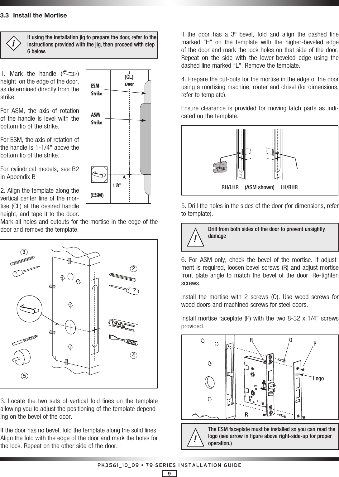 PK3561_10_09 • 79 SERIES INSTALLATION GUIDE9If using the installation jig to prepare the door, refer to the instructions provided with the jig, then proceed with step 6 below.i1.  Mark  the  handle  ( ) height  on the edge of the door, as determined directly from the strike. For  ASM,  the  axis  of  rotation of  the  handle  is level  with  the bottom lip of the strike.For ESM, the axis of rotation of the handle is 1-1/4&quot; above the bottom lip of the strike.For cylindrical models, see B2 in Appendix B2. Align the template along the vertical center line of the mor-tise (CL) at the desired  handle height, and tape it to the door. Mark all holes and cutouts for the mortise in the edge of the door and remove the template.3.  Locate  the  two  sets  of  vertical  fold  lines  on  the  template allowing you to adjust the positioning of the template depend-ing on the bevel of the door.If the door has no bevel, fold the template along the solid lines. Align the fold with the edge of the door and mark the holes for the lock. Repeat on the other side of the door.If  the  door  has  a  3º  bevel,  fold  and  align  the  dashed  line marked  “H&quot;  on  the  template  with  the  higher-beveled  edge of the door and mark the lock holes on that side of the door. Repeat  on  the  side  with  the  lower-beveled  edge  using  the dashed line marked “L&quot;. Remove the template.4. Prepare the cut-outs for the mortise in the edge of the door using a mortising machine, router and chisel (for dimensions, refer to template). Ensure  clearance  is  provided  for  moving  latch  parts  as  indi-cated on the template.5. Drill the holes in the sides of the door (for dimensions, refer to template).Drill from both sides of the door to prevent unsightly damage!6.  For  ASM  only,  check  the  bevel  of  the  mortise.  If  adjust-ment is required, loosen bevel screws (R) and adjust mortise front  plate  angle  to  match  the  bevel  of  the  door.  Re-tighten screws.Install  the  mortise  with  2  screws  (Q).  Use  wood  screws  for wood doors and machined screws for steel doors.Install mortise faceplate (P) with the two 8-32 x 1/4&quot; screws provided. The ESM faceplate must be installed so you can read the logo (see arrow in figure above right-side-up for proper operation.)!3.3  Install the MortiseESM Strike(ESM)ASM Strike11/4&quot;Door(CL)2543RH/LHR    (ASM shown)    LH/RHRLogoPQRR