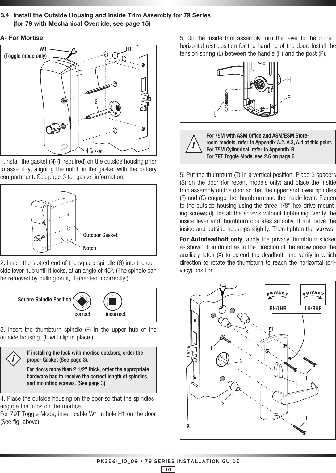 PK3561_10_09 • 79 SERIES INSTALLATION GUIDE103.4   Install the Outside Housing and Inside Trim Assembly for 79 Series (for 79 with Mechanical Override, see page 15)A- For Mortise1.Install the gasket (N) (if required) on the outside housing prior to assembly, aligning the notch in the gasket with the battery compartment. See page 3 for gasket information.2. Insert the slotted end of the square spindle (G) into the out-side lever hub until it locks, at an angle of 45º. (The spindle can be removed by pulling on it, if oriented incorrectly.)3.  Insert  the  thumbturn  spindle  (F)  in  the  upper  hub  of  the outside housing. (It will clip in place.) If installing the lock with mortise outdoors, order the proper Gasket (See page 3). For doors more than 2 1/2&quot; thick, order the appropriate hardware bag to receive the correct length of spindles and mounting screws. (See page 3)i4. Place the outside housing on the door so that the spindles engage the hubs on the mortise. For 79T Toggle Mode, insert cable W1 in hole H1 on the door (See fig. above)5.  On  the  inside  trim  assembly  turn  the  lever  to  the  correct horizontal rest position for the handing of the door. Install the tension spring (L) between the handle (H) and the post (P).For 79M with ASM Office and ASM/ESM Store- room models, refer to Appendix A.2, A.3, A.4 at this point.  For 79M Cylindrical, refer to Appendix B. For 79T Toggle Mode, see 2.6 on page 6!5. Put the thumbturn (T) in a vertical position. Place 3 spacers (S) on the door (for  recent models only) and  place the inside trim assembly on the door so that the upper and lower spindles (F) and (G) engage the thumbturn and the inside lever. Fasten to the outside housing using the three 1/8&quot; hex drive mount-ing screws (I   ). Install the screws without tightening. Verify the inside lever and thumbturn operates smootly. If not move the inside and outside housings slightly. Then tighten the screws.For Autodeadbolt only, apply the privacy thumbturn sticker as shown. If in doubt as to the direction of the arrow press the auxiliary latch  (X) to extend the deadbolt,  and verify in which direction to rotate the thumbturn to reach the horizontal (pri-vacy) position.Outdoor GasketNotchSquare Spindle Positioncorrect       incorrectH1W1 (Toggle mode only)RH/LHR            LH/RHRX