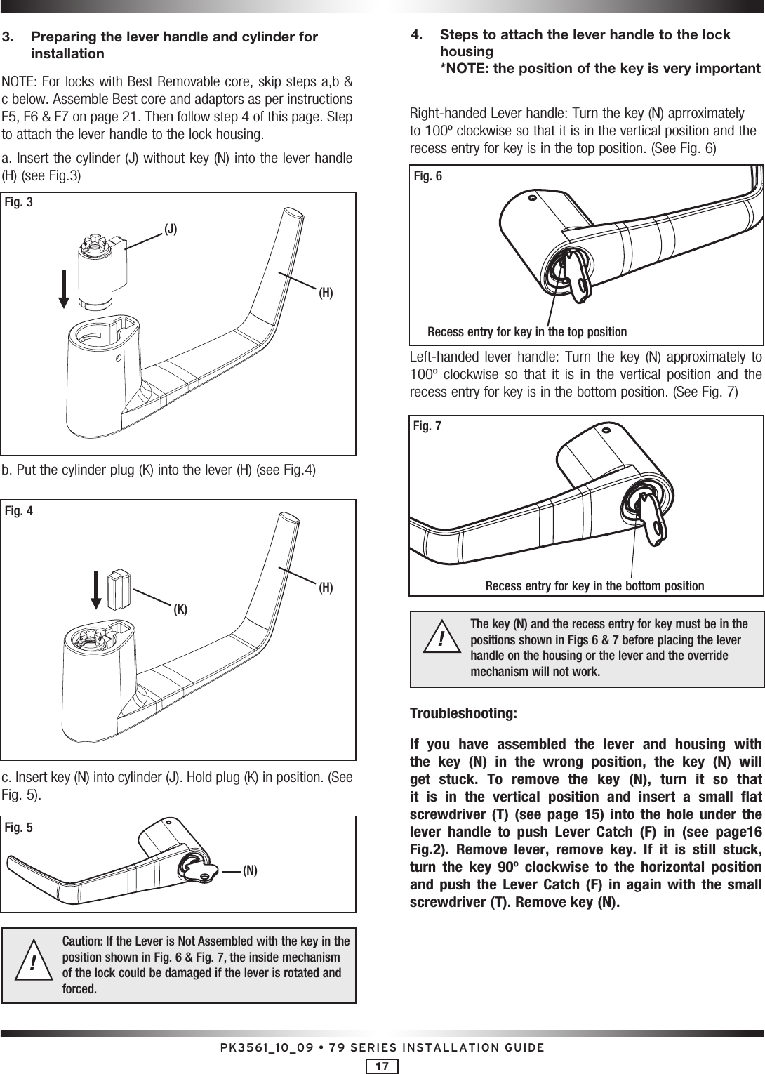 PK3561_10_09 • 79 SERIES INSTALLATION GUIDE17NOTE: For locks with Best Removable core, skip steps a,b &amp; c below. Assemble Best core and adaptors as per instructions F5, F6 &amp; F7 on page 21. Then follow step 4 of this page. Step to attach the lever handle to the lock housing.a. Insert the cylinder (J) without key (N) into the lever handle (H) (see Fig.3)b. Put the cylinder plug (K) into the lever (H) (see Fig.4) c. Insert key (N) into cylinder (J). Hold plug (K) in position. (See Fig. 5).Caution: If the Lever is Not Assembled with the key in the position shown in Fig. 6 &amp; Fig. 7, the inside mechanism of the lock could be damaged if the lever is rotated and forced.!3.   Preparing the lever handle and cylinder for installationRight-handed Lever handle: Turn the key (N) aprroximately to 100º clockwise so that it is in the vertical position and the recess entry for key is in the top position. (See Fig. 6)Left-handed  lever  handle:  Turn  the  key  (N)  approximately to 100º  clockwise  so  that  it  is  in  the  vertical  position  and  the recess entry for key is in the bottom position. (See Fig. 7)The key (N) and the recess entry for key must be in the  positions shown in Figs 6 &amp; 7 before placing the lever handle on the housing or the lever and the override mechanism will not work.!Troubleshooting:If  you  have  assembled  the  lever  and  housing  with the  key  (N)  in  the  wrong  position,  the  key  (N)  will get  stuck.  To  remove  the  key  (N),  turn  it  so  that it  is  in  the  vertical  position  and  insert  a  small  flat screwdriver  (T)  (see  page  15)  into  the  hole  under  the lever  handle  to  push  Lever  Catch  (F)  in  (see  page16 Fig.2).  Remove  lever,  remove  key.  If  it  is  still  stuck, turn  the  key  90º  clockwise  to  the  horizontal  position and  push  the  Lever  Catch  (F)  in  again  with  the  small  screwdriver (T). Remove key (N).Fig. 6Recess entry for key in the top positionFig. 7Recess entry for key in the bottom position4.   Steps to attach the lever handle to the lock housing *NOTE: the position of the key is very importantFig. 3(J)(H)Fig. 4(H)(K)Fig. 5(N)