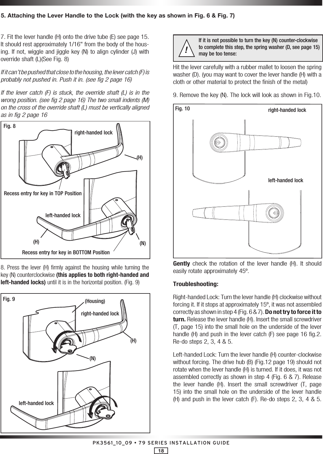 PK3561_10_09 • 79 SERIES INSTALLATION GUIDE187. Fit the lever handle (H) onto the drive tube (E) see page 15. It should rest approximately 1/16&quot; from the body of the hous-ing. If not, wiggle and jiggle key (N) to align cylinder (J) with override shaft (L)(See Fig. 8)If it can’t be pushed that close to the housing, the lever catch (F) is  probably not pushed in. Push it in. (see fig 2 page 16)If the lever catch (F) is stuck, the override shaft (L) is in the wrong position. (see fig 2 page 16) The two small indents (M) on the cross of the override shaft (L) must be vertically aligned as in fig 2 page 16right-handed lockRecess entry for key in TOP PositionRecess entry for key in BOTTOM Positionleft-handed lockFig. 8(H)(N)(H)8. Press the  lever  (H) firmly against the  housing  while turning the key (N) counterclockwise (this applies to both right-handed and left-handed locks) until it is in the horizontal position. (Fig. 9)Fig. 9right-handed lockleft-handed lock(Housing)(N)(H)If it is not possible to turn the key (N) counter-clockwise  to complete this step, the spring washer (D, see page 15) may be too tense:!Hit the lever carefully with a rubber mallet to loosen the spring washer (D). (you may want to cover the lever handle (H) with a cloth or other material to protect the finish of the metal)9. Remove the key (N). The lock will look as shown in Fig.10.right-handed lockleft-handed lockFig. 10Gently  check  the  rotation  of  the  lever  handle  (H).  It  should easily rotate approximately 45º. Troubleshooting:Right-handed Lock: Turn the lever handle (H) clockwise without forcing it. If it stops at approximately 15º, it was not assembled correctly as shown in step 4 (Fig. 6 &amp; 7). Do not try to force it to turn. Release the lever handle (H). Insert the small screwdriver (T, page 15) into the small hole on the underside of the lever handle (H) and push in the lever catch (F) see page 16 fig.2.  Re-do steps 2, 3, 4 &amp; 5.Left-handed Lock: Turn the lever handle (H) counter-clockwise without forcing. The drive hub (B) (Fig.12 page 19) should not rotate when the lever handle (H) is turned. If it does, it was not assembled correctly as shown in step 4 (Fig. 6 &amp; 7). Release the  lever  handle  (H).  Insert  the  small  screwdriver  (T,  page 15) into the small hole on the underside  of the lever handle (H) and push in the lever catch (F). Re-do steps 2, 3, 4 &amp; 5. 5. Attaching the Lever Handle to the Lock (with the key as shown in Fig. 6 &amp; Fig. 7)