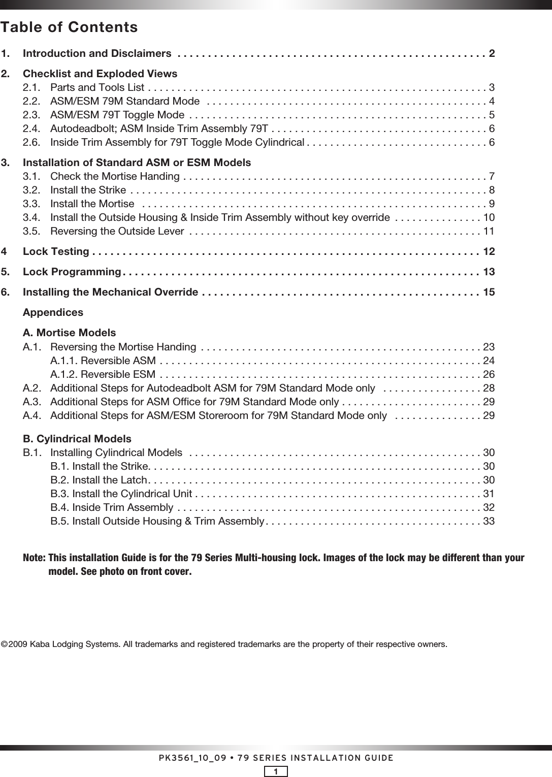 PK3561_10_09 • 79 SERIES INSTALLATION GUIDE11.   Introduction and Disclaimers  ...................................................22.   Checklist and Exploded Views  2.1.  Parts and Tools List  ..........................................................3  2.2.  ASM/ESM 79M Standard Mode  ................................................4  2.3.  ASM/ESM 79T Toggle Mode  ...................................................5  2.4.  Autodeadbolt; ASM Inside Trim Assembly 79T  . . . . . . . . . . . . . . . . . . . . . . . . . . . . . . . . . . . . . 6  2.6.  Inside Trim Assembly for 79T Toggle Mode Cylindrical . . . . . . . . . . . . . . . . . . . . . . . . . . . . . . . 63.   Installation of Standard ASM or ESM Models  3.1.  Check the Mortise Handing  ....................................................7  3.2.  Install the Strike  .............................................................8  3.3.  Install the Mortise  ...........................................................9  3.4.  Install the Outside Housing &amp; Inside Trim Assembly without key override  . . . . . . . . . . . . . . . 10  3.5.  Reversing the Outside Lever  ..................................................114    Lock Testing ................................................................125.   Lock Programming ...........................................................136.   Installing the Mechanical Override  ..............................................15  Appendices  A. Mortise Models  A.1.  Reversing the Mortise Handing ................................................23    A.1.1. Reversible ASM .......................................................24    A.1.2. Reversible ESM .......................................................26  A.2.  Additional Steps for Autodeadbolt ASM for 79M Standard Mode only   . . . . . . . . . . . . . . . . . 28  A.3.  Additional Steps for ASM Office for 79M Standard Mode only  . . . . . . . . . . . . . . . . . . . . . . . . 29  A.4.  Additional Steps for ASM/ESM Storeroom for 79M Standard Mode only   . . . . . . . . . . . . . . . 29  B. Cylindrical Models  B.1.  Installing Cylindrical Models  ..................................................30    B.1. Install the Strike. . . . . . . . . . . . . . . . . . . . . . . . . . . . . . . . . . . . . . . . . . . . . . . . . . . . . . . . . 30    B.2. Install the Latch .........................................................30    B.3. Install the Cylindrical Unit .................................................31    B.4. Inside Trim Assembly ....................................................32    B.5. Install Outside Housing &amp; Trim Assembly . . . . . . . . . . . . . . . . . . . . . . . . . . . . . . . . . . . . . 33 Note:  This installation Guide is for the 79 Series Multi-housing lock. Images of the lock may be different than your model. See photo on front cover.©2009 Kaba Lodging Systems. All trademarks and registered trademarks are the property of their respective owners.Table of Contents