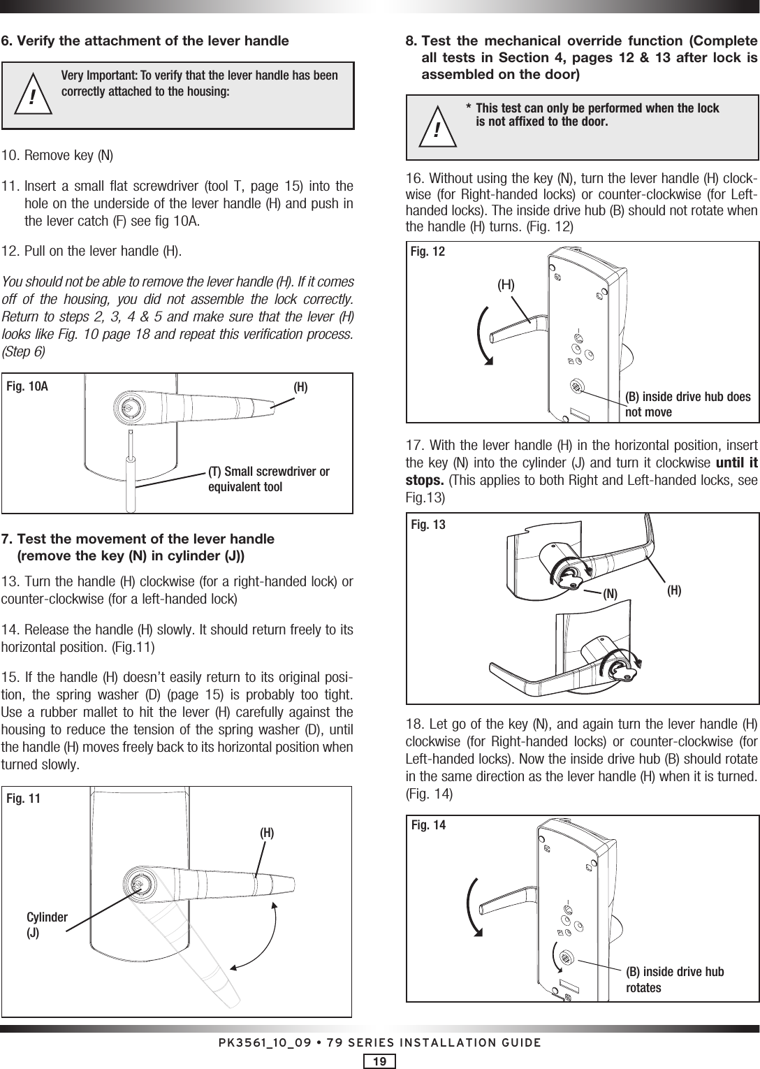 PK3561_10_09 • 79 SERIES INSTALLATION GUIDE196. Verify the attachment of the lever handle Very Important: To verify that the lever handle has been correctly attached to the housing: !10. Remove key (N)11.  Insert  a  small  flat  screwdriver  (tool  T,  page  15)  into  the  hole on the underside of the lever handle (H) and push in the lever catch (F) see fig 10A.12. Pull on the lever handle (H). You should not be able to remove the lever handle (H). If it comes off  of  the  housing,  you  did  not  assemble  the  lock  correctly. Return to steps 2, 3, 4 &amp; 5 and make sure that the lever (H) looks like Fig. 10 page 18 and repeat this verification process. (Step 6)Fig. 10A(T) Small screwdriver or equivalent tool(H)7.  Test the movement of the lever handle (remove the key (N) in cylinder (J))13. Turn the handle (H) clockwise (for a right-handed lock) or counter-clockwise (for a left-handed lock)14. Release the handle (H) slowly. It should return freely to its horizontal position. (Fig.11)15. If the handle (H) doesn’t easily return to its original posi-tion,  the  spring  washer  (D)  (page  15)  is  probably  too  tight. Use a  rubber mallet  to hit  the lever  (H) carefully  against the housing to reduce the tension of the spring washer (D), until the handle (H) moves freely back to its horizontal position when turned slowly.Fig. 11(H)Cylinder (J)8.  Test  the  mechanical  override  function  (Complete all  tests  in  Section  4,  pages  12  &amp;  13  after  lock  is assembled on the door) *  This test can only be performed when the lock   is not affixed to the door.!16. Without using the key (N), turn the lever handle (H) clock-wise  (for  Right-handed  locks)  or  counter-clockwise  (for  Left-handed locks). The inside drive hub (B) should not rotate when the handle (H) turns. (Fig. 12)Fig. 12(B) inside drive hub does not move(H)17. With the lever handle (H) in the horizontal position, insert the key (N) into the cylinder (J) and turn it clockwise until it stops. (This applies to both Right and Left-handed locks, see Fig.13) Fig. 13(H)(N)18. Let go of the key (N), and again turn the lever handle (H) clockwise  (for  Right-handed  locks)  or  counter-clockwise  (for Left-handed locks). Now the inside drive hub (B) should rotate in the same direction as the lever handle (H) when it is turned. (Fig. 14)Fig. 14(B) inside drive hub rotates 