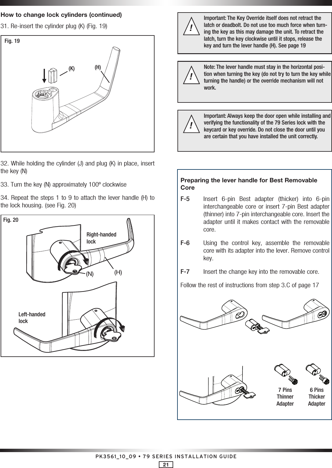 PK3561_10_09 • 79 SERIES INSTALLATION GUIDE21How to change lock cylinders (continued)31. Re-insert the cylinder plug (K) (Fig. 19)Fig. 19(H)(K)32. While holding the cylinder (J) and plug (K) in place, insert the key (N)33. Turn the key (N) approximately 100º clockwise34. Repeat the steps 1 to 9 to attach the lever handle (H) to the lock housing. (see Fig. 20)Fig. 20Right-handed lockLeft-handed lock(H)(N)Important: The Key Override itself does not retract the latch or deadbolt. Do not use too much force when turn-ing the key as this may damage the unit. To retract the latch, turn the key clockwise until it stops, release the  key and turn the lever handle (H). See page 19!Note: The lever handle must stay in the horizontal posi-tion when turning the key (do not try to turn the key while turning the handle) or the override mechanism will not work.!Important: Always keep the door open while installing and verifying the functionality of the 79 Series lock with the  keycard or key override. Do not close the door until you are certain that you have installed the unit correctly.!Preparing the lever handle for Best Removable CoreF-5   Insert  6-pin  Best  adapter  (thicker)  into  6-pin interchangeable core or insert 7-pin Best adapter (thinner) into 7-pin interchangeable core. Insert the adapter until it makes contact with the removable core.F-6   Using  the  control  key,  assemble  the  removable core with its adapter into the lever. Remove control key.F-7   Insert the change key into the removable core.Follow the rest of instructions from step 3.C of page 177 Pins Thinner Adapter6 Pins Thicker Adapter