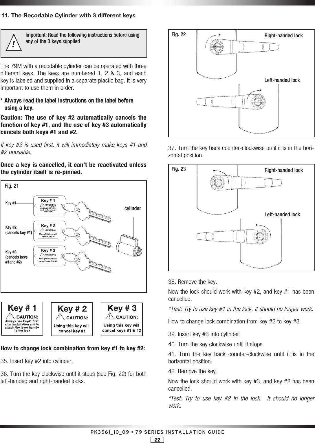 PK3561_10_09 • 79 SERIES INSTALLATION GUIDE22Important: Read the following instructions before using any of the 3 keys supplied !The 79M with a recodable cylinder can be operated with three different  keys.  The  keys  are  numbered  1,  2  &amp;  3,  and  each key is labeled and supplied in a separate plastic bag. It is very important to use them in order. *  Always read the label instructions on the label before using a key.Caution:  The  use  of  key  #2  automatically  cancels  the function of key #1, and the use of key #3 automatically cancels both keys #1 and #2.If key #3 is used first, it will immediately make keys #1 and #2 unusable. Once a key is cancelled, it can’t be reactivated unless the cylinder itself is re-pinned.   Fig. 21Key #1Key #2 (cancels key #1)Key #3 (cancels keys  #1and #2)cylinder         How to change lock combination from key #1 to key #2:35. Insert key #2 into cylinder. 36. Turn the key clockwise until it stops (see Fig. 22) for both left-handed and right-handed locks.Right-handed lockLeft-handed lockFig. 2237. Turn the key back counter-clockwise until it is in the hori-zontal position.Fig. 23 Right-handed lockLeft-handed lock38. Remove the key.Now the lock should work with key #2, and key #1 has been cancelled.*Test: Try to use key #1 in the lock. It should no longer work.How to change lock combination from key #2 to key #339. Insert key #3 into cylinder.40. Turn the key clockwise until it stops.41.  Turn  the  key  back  counter-clockwise  until  it  is  in  the  horizontal position.42. Remove the key.Now the lock should work with key #3, and key #2 has been cancelled.*Test:  Try  to  use  key  #2  in  the  lock.    It  should  no  longer work.11. The Recodable Cylinder with 3 different keys