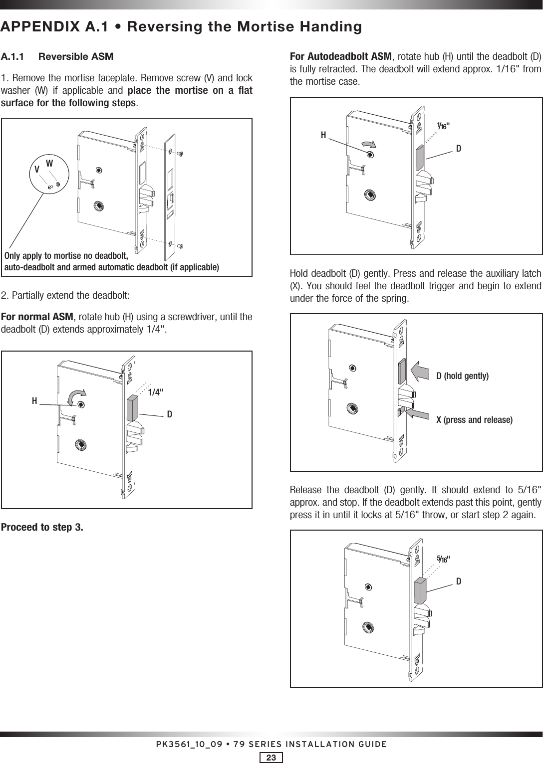 PK3561_10_09 • 79 SERIES INSTALLATION GUIDE23APPENDIX A.1 • Reversing the Mortise HandingA.1.1  Reversible ASM 1. Remove the mortise faceplate. Remove screw (V) and lock washer  (W)  if  applicable  and  place  the  mortise  on  a  flat surface for the following steps.WV2. Partially extend the deadbolt:For normal ASM, rotate hub (H) using a screwdriver, until the deadbolt (D) extends approximately 1/4&quot;.D1/4&quot;HProceed to step 3.For Autodeadbolt ASM, rotate hub (H) until the deadbolt (D) is fully retracted. The deadbolt will extend approx. 1/16&quot; from the mortise case.D1/16&quot;HHold deadbolt (D) gently. Press and release the auxiliary latch (X). You should feel the deadbolt trigger and begin to extend under the force of the spring.D (hold gently)X (press and release)Release  the  deadbolt  (D)  gently.  It  should  extend  to  5/16&quot; approx. and stop. If the deadbolt extends past this point, gently press it in until it locks at 5/16&quot; throw, or start step 2 again.D5/16&quot;Only apply to mortise no deadbolt,  auto-deadbolt and armed automatic deadbolt (if applicable)