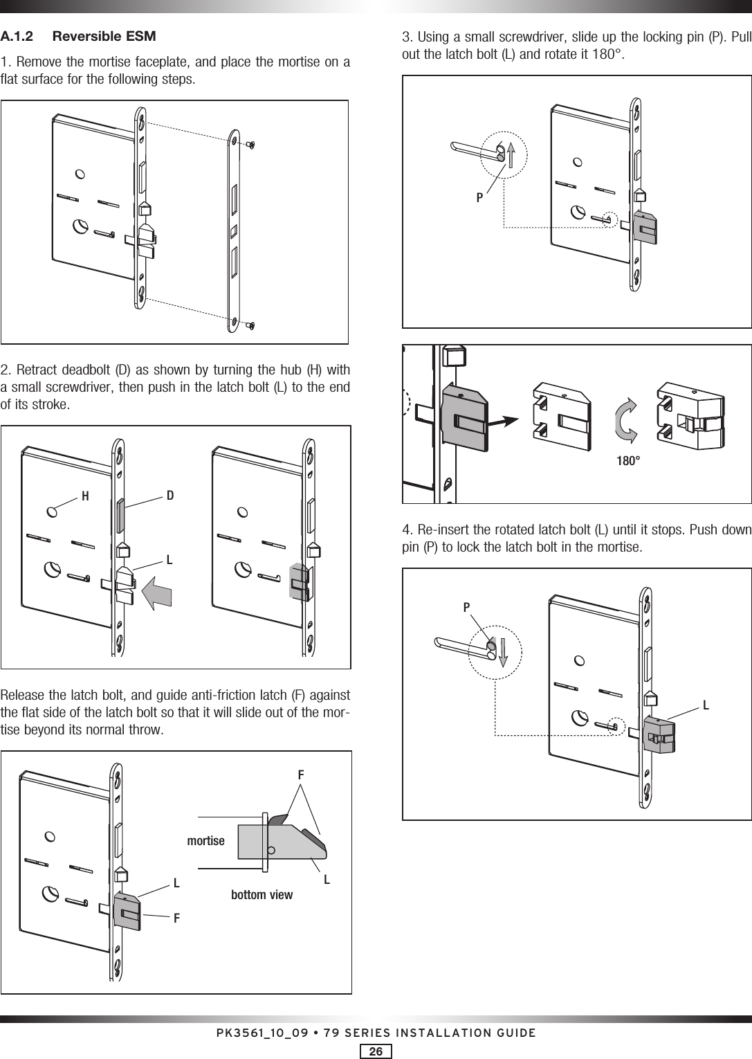 PK3561_10_09 • 79 SERIES INSTALLATION GUIDE26A.1.2  Reversible ESM1. Remove the mortise faceplate, and place the mortise on a flat surface for the following steps.2. Retract deadbolt (D) as shown by turning the hub (H) with a small screwdriver, then push in the latch bolt (L) to the end of its stroke.DHLRelease the latch bolt, and guide anti-friction latch (F) against the flat side of the latch bolt so that it will slide out of the mor-tise beyond its normal throw.Fmortisebottom viewLFL3. Using a small screwdriver, slide up the locking pin (P). Pull out the latch bolt (L) and rotate it 180°.P180°4. Re-insert the rotated latch bolt (L) until it stops. Push down pin (P) to lock the latch bolt in the mortise.LP
