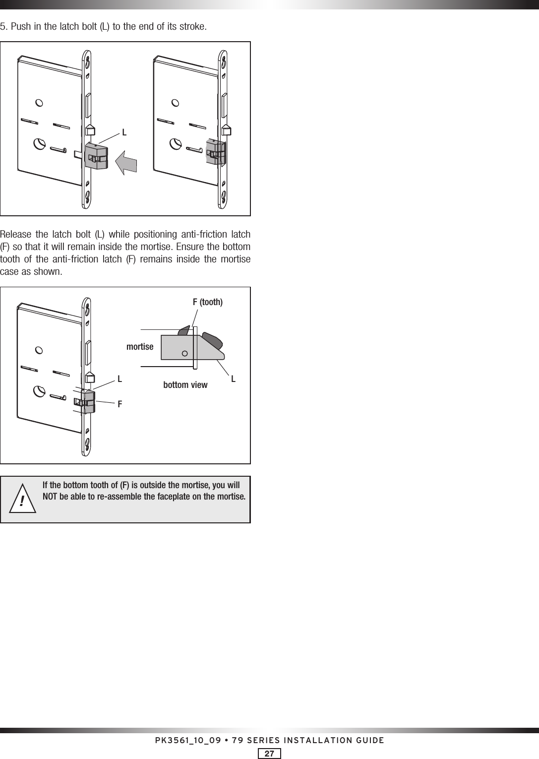 PK3561_10_09 • 79 SERIES INSTALLATION GUIDE275. Push in the latch bolt (L) to the end of its stroke.LRelease  the  latch  bolt  (L)  while  positioning  anti-friction  latch (F) so that it will remain inside the mortise. Ensure the bottom tooth  of  the  anti-friction  latch  (F)  remains  inside  the  mortise case as shown.LF (tooth)mortisebottom viewLFIf the bottom tooth of (F) is outside the mortise, you will NOT be able to re-assemble the faceplate on the mortise.!