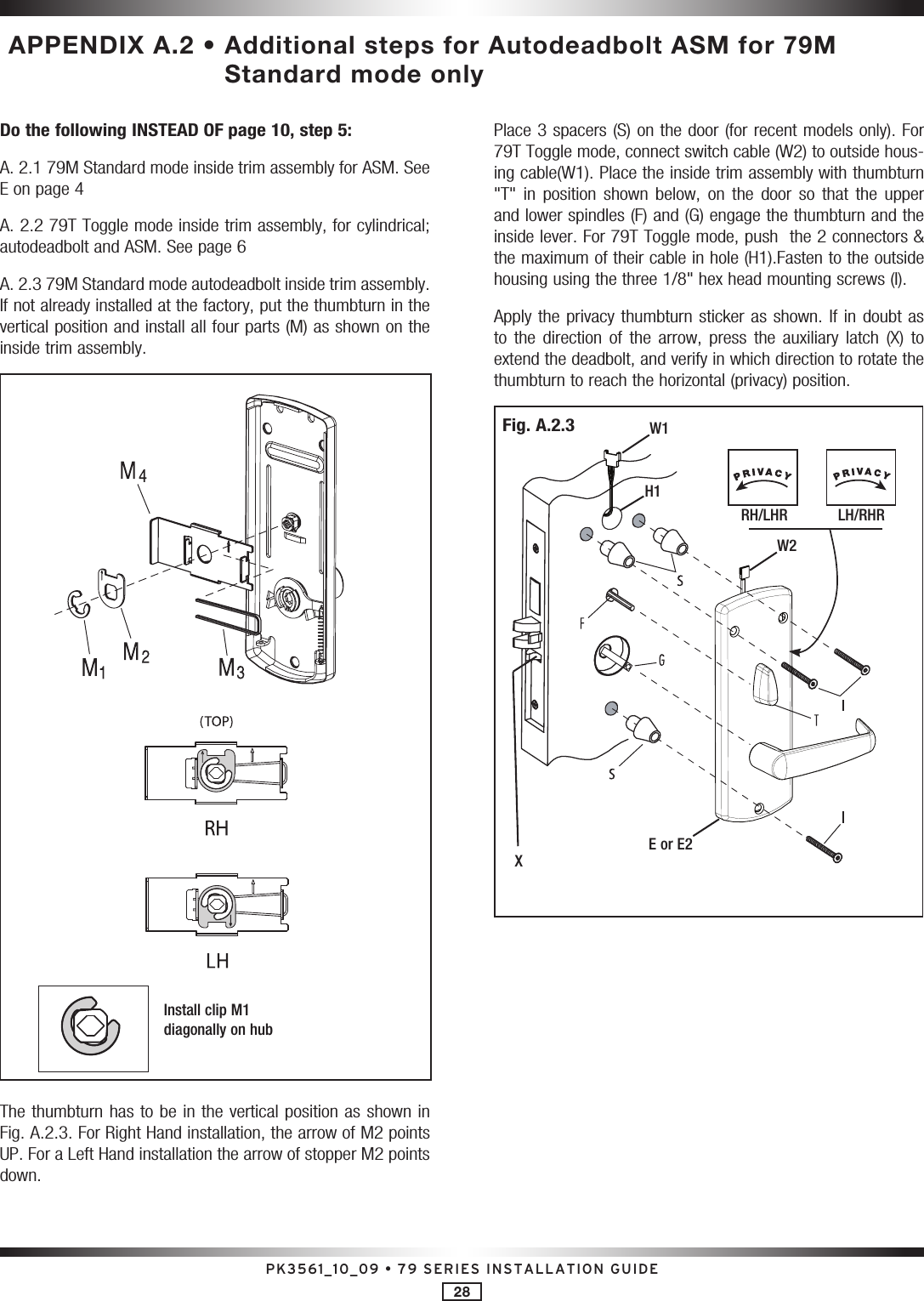 PK3561_10_09 • 79 SERIES INSTALLATION GUIDE28 APPENDIX A.2 •  Additional steps for Autodeadbolt ASM for 79M Standard mode onlyDo the following INSTEAD OF page 10, step 5:A. 2.1 79M Standard mode inside trim assembly for ASM. See E on page 4A. 2.2 79T Toggle mode inside trim assembly, for cylindrical; autodeadbolt and ASM. See page 6A. 2.3 79M Standard mode autodeadbolt inside trim assembly. If not already installed at the factory, put the thumbturn in the vertical position and install all four parts (M) as shown on the inside trim assembly.Install clip M1 diagonally on hubThe thumbturn has to be in the vertical position as shown in Fig. A.2.3. For Right Hand installation, the arrow of M2 points UP. For a Left Hand installation the arrow of stopper M2 points down.Place 3 spacers (S) on the door (for recent models only). For 79T Toggle mode, connect switch cable (W2) to outside hous-ing cable(W1). Place the inside trim assembly with thumbturn &quot;T&quot;  in  position  shown  below,  on  the  door so  that  the  upper and lower spindles (F) and (G) engage the thumbturn and the inside lever. For 79T Toggle mode, push  the 2 connectors &amp; the maximum of their cable in hole (H1).Fasten to the outside housing using the three 1/8&quot; hex head mounting screws (I).Apply the  privacy thumbturn sticker as shown. If in  doubt  as to  the  direction  of  the  arrow,  press  the  auxiliary  latch  (X)  to extend the deadbolt, and verify in which direction to rotate the thumbturn to reach the horizontal (privacy) position.RH/LHR            LH/RHRXW1W2E or E2H1Fig. A.2.3