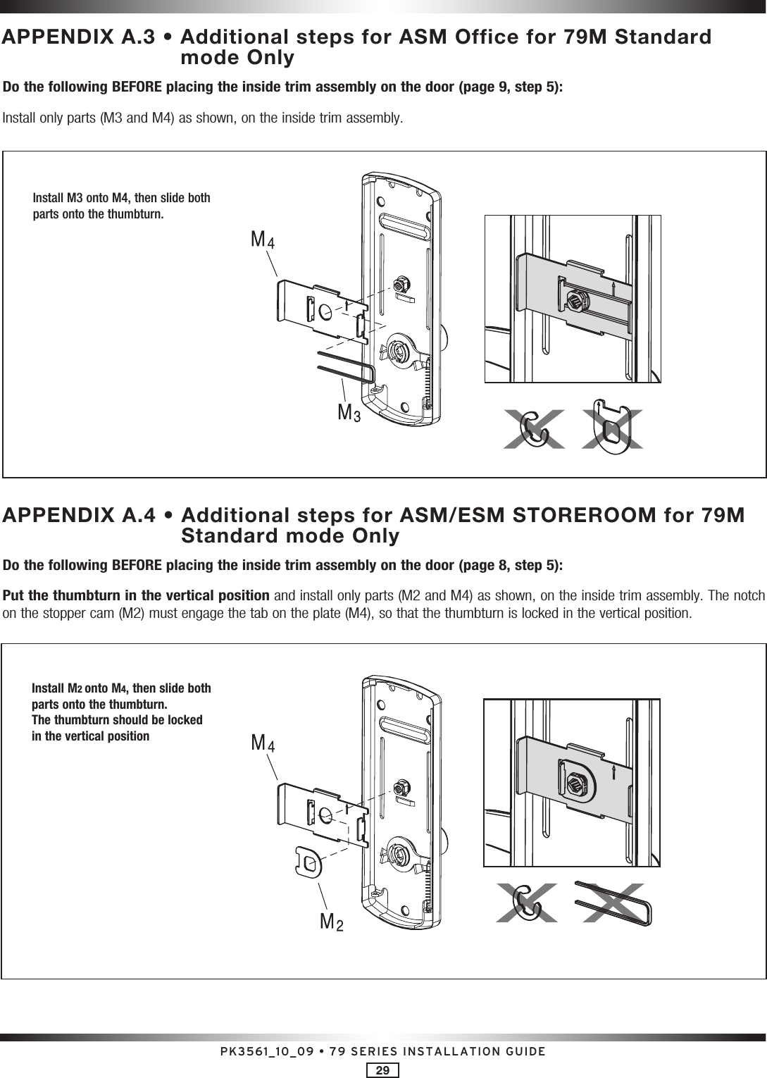 PK3561_10_09 • 79 SERIES INSTALLATION GUIDE29APPENDIX A.3 •  Additional steps for ASM Office for 79M Standard mode OnlyDo the following BEFORE placing the inside trim assembly on the door (page 9, step 5):Install only parts (M3 and M4) as shown, on the inside trim assembly.APPENDIX A.4 •  Additional steps for ASM/ESM STOREROOM for 79M Standard mode OnlyDo the following BEFORE placing the inside trim assembly on the door (page 8, step 5):Put the thumbturn in the vertical position and install only parts (M2 and M4) as shown, on the inside trim assembly. The notch on the stopper cam (M2) must engage the tab on the plate (M4), so that the thumbturn is locked in the vertical position. Install M3 onto M4, then slide both parts onto the thumbturn.Install M2 onto M4, then slide both parts onto the thumbturn.The thumbturn should be locked in the vertical position