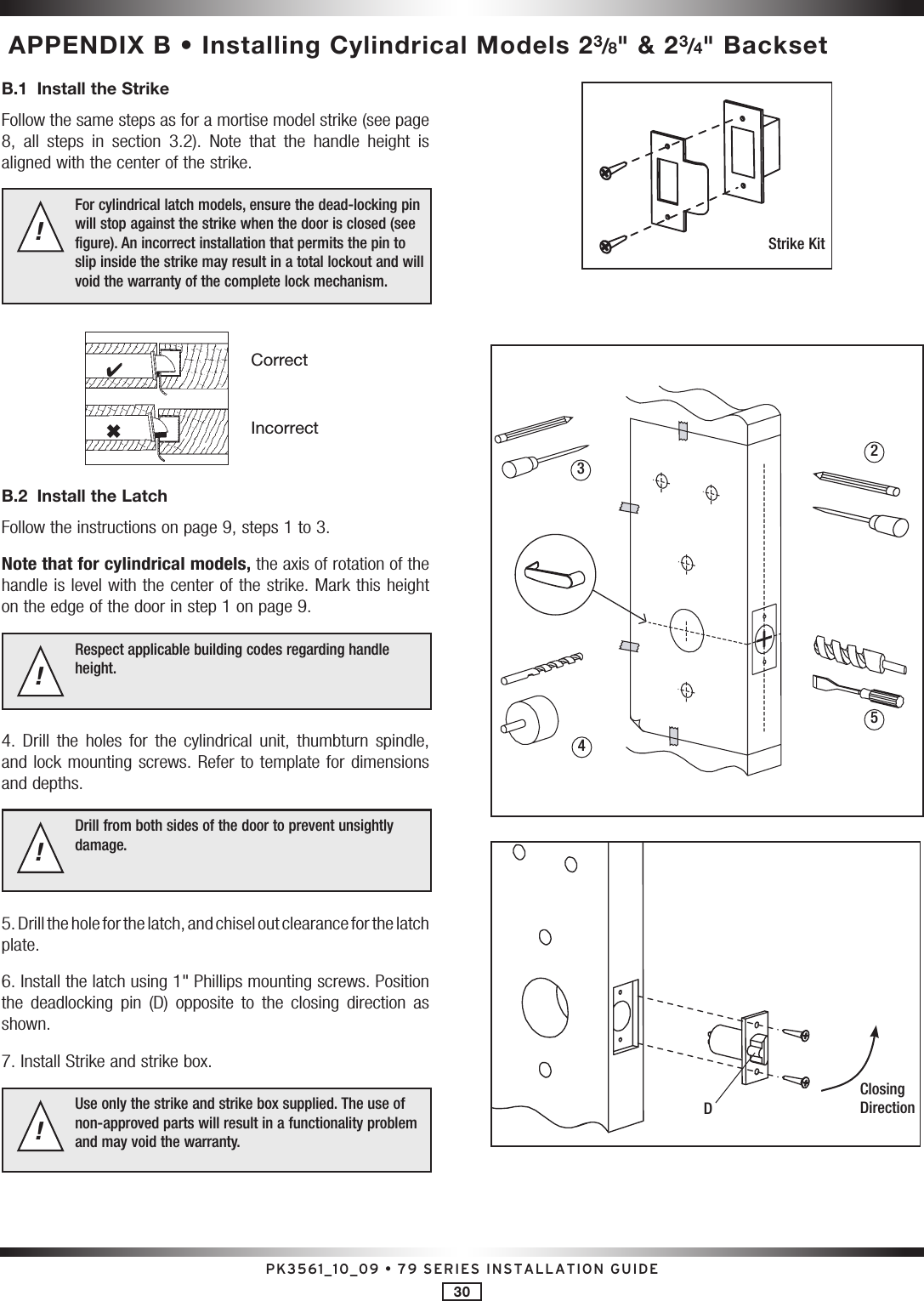 PK3561_10_09 • 79 SERIES INSTALLATION GUIDE30 APPENDIX B • Installing Cylindrical Models 23/8&quot; &amp; 23/4&quot; BacksetB.1  Install the Strike Follow the same steps as for a mortise model strike (see page 8,  all  steps  in  section  3.2).  Note  that  the  handle  height  is aligned with the center of the strike.For cylindrical latch models, ensure the dead-locking pin will stop against the strike when the door is closed (see figure). An incorrect installation that permits the pin to slip inside the strike may result in a total lockout and will void the warranty of the complete lock mechanism.!CorrectIncorrect46B.2  Install the LatchFollow the instructions on page 9, steps 1 to 3.Note that for cylindrical models, the axis of rotation of the handle is level with the center of the strike. Mark this height on the edge of the door in step 1 on page 9.Respect applicable building codes regarding handle height.!4.  Drill  the  holes  for  the  cylindrical  unit, thumbturn  spindle, and lock mounting screws. Refer to template for dimensions and depths.Drill from both sides of the door to prevent unsightly damage.!5. Drill the hole for the latch, and chisel out clearance for the latch  plate.6. Install the latch using 1&quot; Phillips mounting screws. Position the  deadlocking  pin  (D)  opposite  to  the  closing  direction  as shown. 7. Install Strike and strike box.Use only the strike and strike box supplied. The use of non-approved parts will result in a functionality problem and may void the warranty.!Strike KitD2534Closing Direction