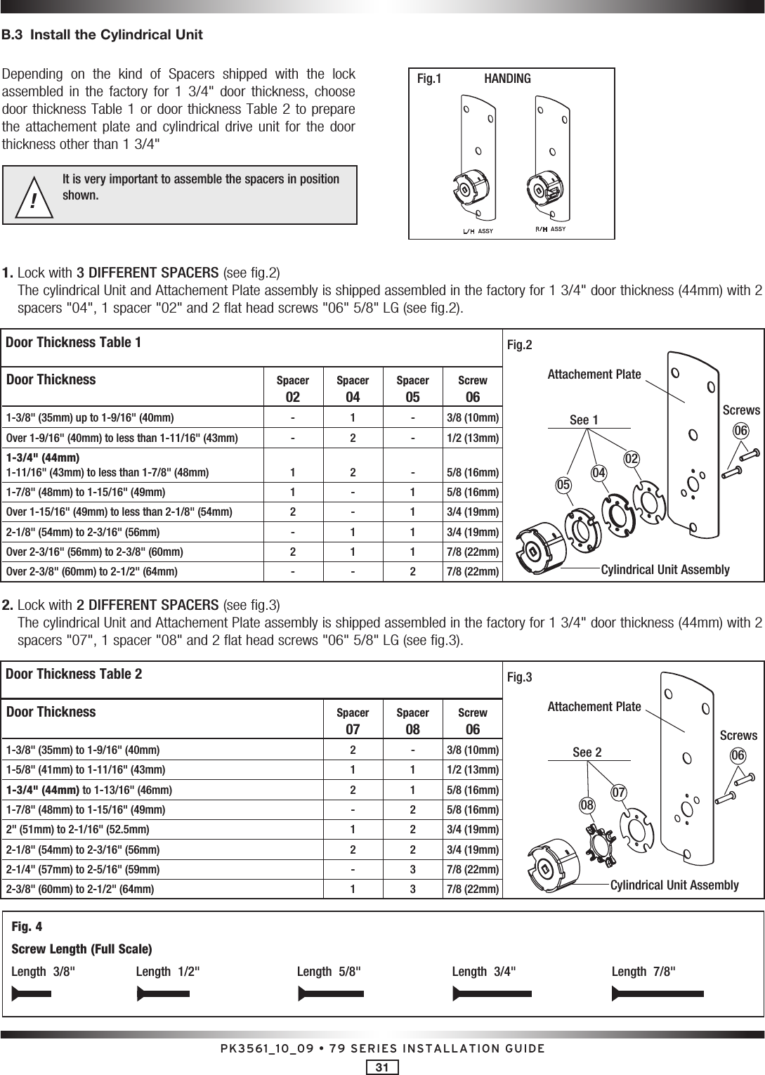 PK3561_10_09 • 79 SERIES INSTALLATION GUIDE31B.3  Install the Cylindrical UnitDepending  on  the  kind  of  Spacers  shipped  with  the  lock assembled  in  the  factory  for  1  3/4&quot;  door  thickness,  choose door thickness Table 1 or door thickness Table 2 to prepare the  attachement  plate  and  cylindrical  drive  unit  for  the  door thickness other than 1 3/4&quot; It is very important to assemble the spacers in position shown.!HANDING1.  Lock with 3 DIFFERENT SPACERS (see fig.2)The cylindrical Unit and Attachement Plate assembly is shipped assembled in the factory for 1 3/4&quot; door thickness (44mm) with 2 spacers &quot;04&quot;, 1 spacer &quot;02&quot; and 2 flat head screws &quot;06&quot; 5/8&quot; LG (see fig.2).2.  Lock with 2 DIFFERENT SPACERS (see fig.3)The cylindrical Unit and Attachement Plate assembly is shipped assembled in the factory for 1 3/4&quot; door thickness (44mm) with 2 spacers &quot;07&quot;, 1 spacer &quot;08&quot; and 2 flat head screws &quot;06&quot; 5/8&quot; LG (see fig.3).Fig. 4Screw Length (Full Scale)Length  3/8&quot;  Length  1/2&quot;  Length  5/8&quot;  Length  3/4&quot;  Length  7/8&quot; Door Thickness  Spacer Spacer Spacer Screw   02  04  05  06 1-3/8&quot; (35mm) up to 1-9/16&quot; (40mm)  -  1  -  3/8 (10mm)  Over 1-9/16&quot; (40mm) to less than 1-11/16&quot; (43mm)  -  2  -  1/2 (13mm) 1-3/4&quot; (44mm)  1-11/16&quot; (43mm) to less than 1-7/8&quot; (48mm)  1  2  -  5/8 (16mm)  1-7/8&quot; (48mm) to 1-15/16&quot; (49mm)  1  -  1  5/8 (16mm)  Over 1-15/16&quot; (49mm) to less than 2-1/8&quot; (54mm)  2  -  1  3/4 (19mm)  2-1/8&quot; (54mm) to 2-3/16&quot; (56mm)  -  1  1  3/4 (19mm)  Over 2-3/16&quot; (56mm) to 2-3/8&quot; (60mm)  2  1  1  7/8 (22mm)  Over 2-3/8&quot; (60mm) to 2-1/2&quot; (64mm)  -  -  2  7/8 (22mm) Door Thickness    Spacer Spacer Screw     07  08  06 1-3/8&quot; (35mm) to 1-9/16&quot; (40mm)    2  -  3/8 (10mm)  1-5/8&quot; (41mm) to 1-11/16&quot; (43mm)    1  1  1/2 (13mm) 1-3/4&quot; (44mm) to 1-13/16&quot; (46mm)    2  1  5/8 (16mm)  1-7/8&quot; (48mm) to 1-15/16&quot; (49mm)    -  2  5/8 (16mm)  2&quot; (51mm) to 2-1/16&quot; (52.5mm)    1  2  3/4 (19mm)  2-1/8&quot; (54mm) to 2-3/16&quot; (56mm)    2  2  3/4 (19mm)  2-1/4&quot; (57mm) to 2-5/16&quot; (59mm)    -  3  7/8 (22mm)  2-3/8&quot; (60mm) to 2-1/2&quot; (64mm)    1  3  7/8 (22mm)Door Thickness Table 1Door Thickness Table 2See 1See 2ScrewsScrewsAttachement PlateAttachement PlateCylindrical Unit AssemblyCylindrical Unit AssemblyFig.2 Fig.3 Fig.1 02070408050606