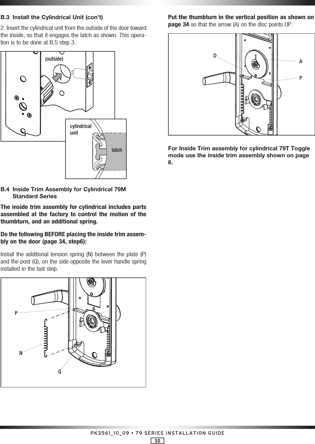 PK3561_10_09 • 79 SERIES INSTALLATION GUIDE32B.3  Install the Cylindrical Unit (con’t) 2. Insert the cylindrical unit from the outside of the door toward the inside, so that it engages the latch as shown. This opera-tion is to be done at B.5 step 3.(outside)cylindrical unitlatchB.4   Inside Trim Assembly for Cylindrical 79M Standard SeriesThe inside trim assembly for cylindrical includes parts assembled  at  the  factory  to  control  the  motion  of  the thumbturn, and an additional spring. Do the following BEFORE placing the inside trim assem-bly on the door (page 34, step6):Install the additional tension spring (N) between the plate (P) and the post (Q), on the side opposite the lever handle spring installed in the last step. NQPPut the thumbturn in the vertical position as shown on page 34 so that the arrow (A) on the disc points UP. VWDAP For Inside Trim assembly for cylindrical 79T Toggle mode use the inside trim assembly shown on page 6.