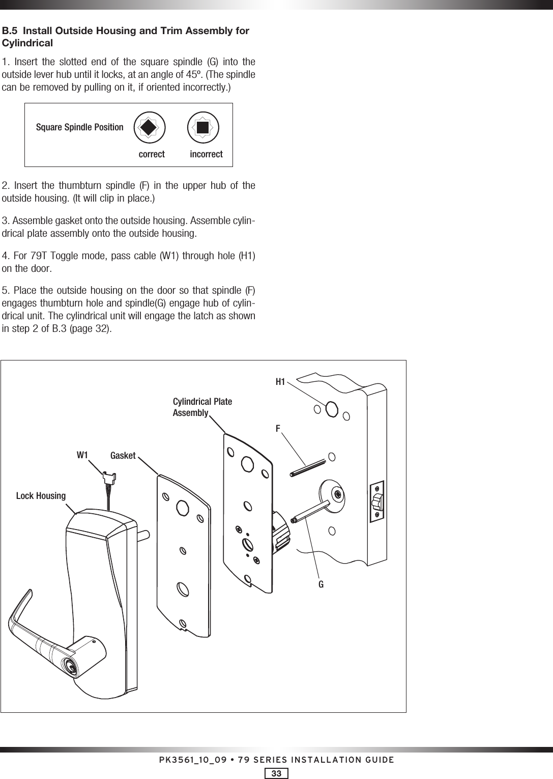 PK3561_10_09 • 79 SERIES INSTALLATION GUIDE33B.5  Install Outside Housing and Trim Assembly for Cylindrical 1.  Insert  the  slotted  end  of  the  square  spindle  (G)  into  the outside lever hub until it locks, at an angle of 45º. (The spindle can be removed by pulling on it, if oriented incorrectly.)Square Spindle Positioncorrect       incorrect2.  Insert  the  thumbturn  spindle  (F)  in  the  upper  hub  of  the outside housing. (It will clip in place.) 3. Assemble gasket onto the outside housing. Assemble cylin-drical plate assembly onto the outside housing. 4. For 79T Toggle mode, pass cable (W1) through hole (H1) on the door. 5. Place the outside housing on the door so that spindle (F) engages thumbturn hole and spindle(G) engage hub of cylin-drical unit. The cylindrical unit will engage the latch as shown in step 2 of B.3 (page 32).Lock HousingGasketW1Cylindrical Plate AssemblyFH1G