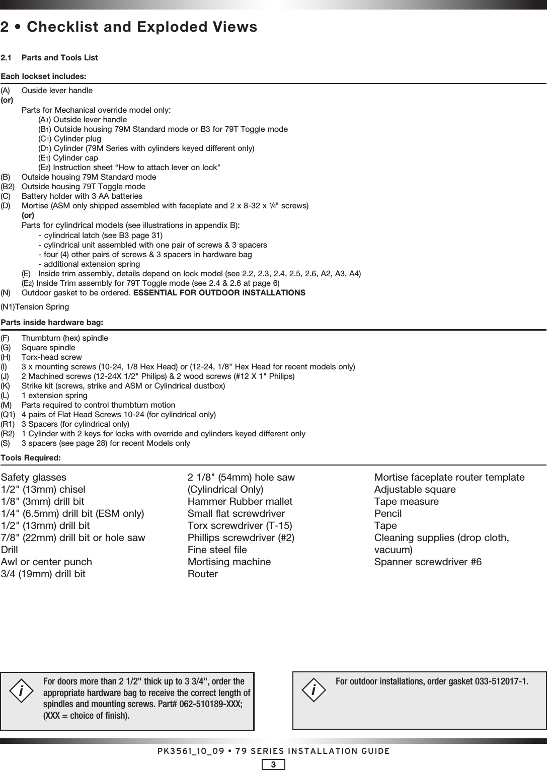 PK3561_10_09 • 79 SERIES INSTALLATION GUIDE32 • Checklist and Exploded Views2.1  Parts and Tools ListEach lockset includes:(A)  Ouside lever handle(or)  Parts for Mechanical override model only:    (A1) Outside lever handle    (B1) Outside housing 79M Standard mode or B3 for 79T Toggle mode    (C1) Cylinder plug    (D1) Cylinder (79M Series with cylinders keyed different only)    (E1) Cylinder cap    (E2) Instruction sheet “How to attach lever on lock&quot;(B)  Outside housing 79M Standard mode(B2)  Outside housing 79T Toggle mode(C)  Battery holder with 3 AA batteries(D)  Mortise (ASM only shipped assembled with faceplate and 2 x 8-32 x 1/4&quot; screws) (or)  Parts for cylindrical models (see illustrations in appendix B):    - cylindrical latch (see B3 page 31)    - cylindrical unit assembled with one pair of screws &amp; 3 spacers     - four (4) other pairs of screws &amp; 3 spacers in hardware bag    - additional extension spring  (E)  Inside trim assembly, details depend on lock model (see 2.2, 2.3, 2.4, 2.5, 2.6, A2, A3, A4)  (E2) Inside Trim assembly for 79T Toggle mode (see 2.4 &amp; 2.6 at page 6)(N)  Outdoor gasket to be ordered. ESSENTIAL FOR OUTDOOR INSTALLATIONS(N1) Tension Spring Parts inside hardware bag:(F)  Thumbturn (hex) spindle(G)  Square spindle(H)   Torx-head screw(I)  3 x mounting screws (10-24, 1/8 Hex Head) or (12-24, 1/8&quot; Hex Head for recent models only)(J)  2 Machined screws (12-24X 1/2&quot; Philips) &amp; 2 wood screws (#12 X 1&quot; Philips)(K)  Strike kit (screws, strike and ASM or Cylindrical dustbox)(L)  1 extension spring(M)  Parts required to control thumbturn motion(Q1)  4 pairs of Flat Head Screws 10-24 (for cylindrical only)(R1)  3 Spacers (for cylindrical only)(R2)  1 Cylinder with 2 keys for locks with override and cylinders keyed different only (S)  3 spacers (see page 28) for recent Models onlyTools Required:Safety glasses1/2&quot; (13mm) chisel1/8&quot; (3mm) drill bit1/4&quot; (6.5mm) drill bit (ESM only) 1/2&quot; (13mm) drill bit7/8&quot; (22mm) drill bit or hole sawDrillAwl or center punch 3/4 (19mm) drill bit2 1/8&quot; (54mm) hole saw (Cylindrical Only)Hammer Rubber malletSmall flat screwdriverTorx screwdriver (T-15)Phillips screwdriver (#2)Fine steel fileMortising machineRouterMortise faceplate router templateAdjustable squareTape measurePencilTapeCleaning supplies (drop cloth,  vacuum)Spanner screwdriver #6For doors more than 2 1/2&quot; thick up to 3 3/4&quot;, order the appropriate hardware bag to receive the correct length of spindles and mounting screws. Part# 062-510189-XXX; (XXX = choice of finish).iFor outdoor installations, order gasket 033-512017-1. i