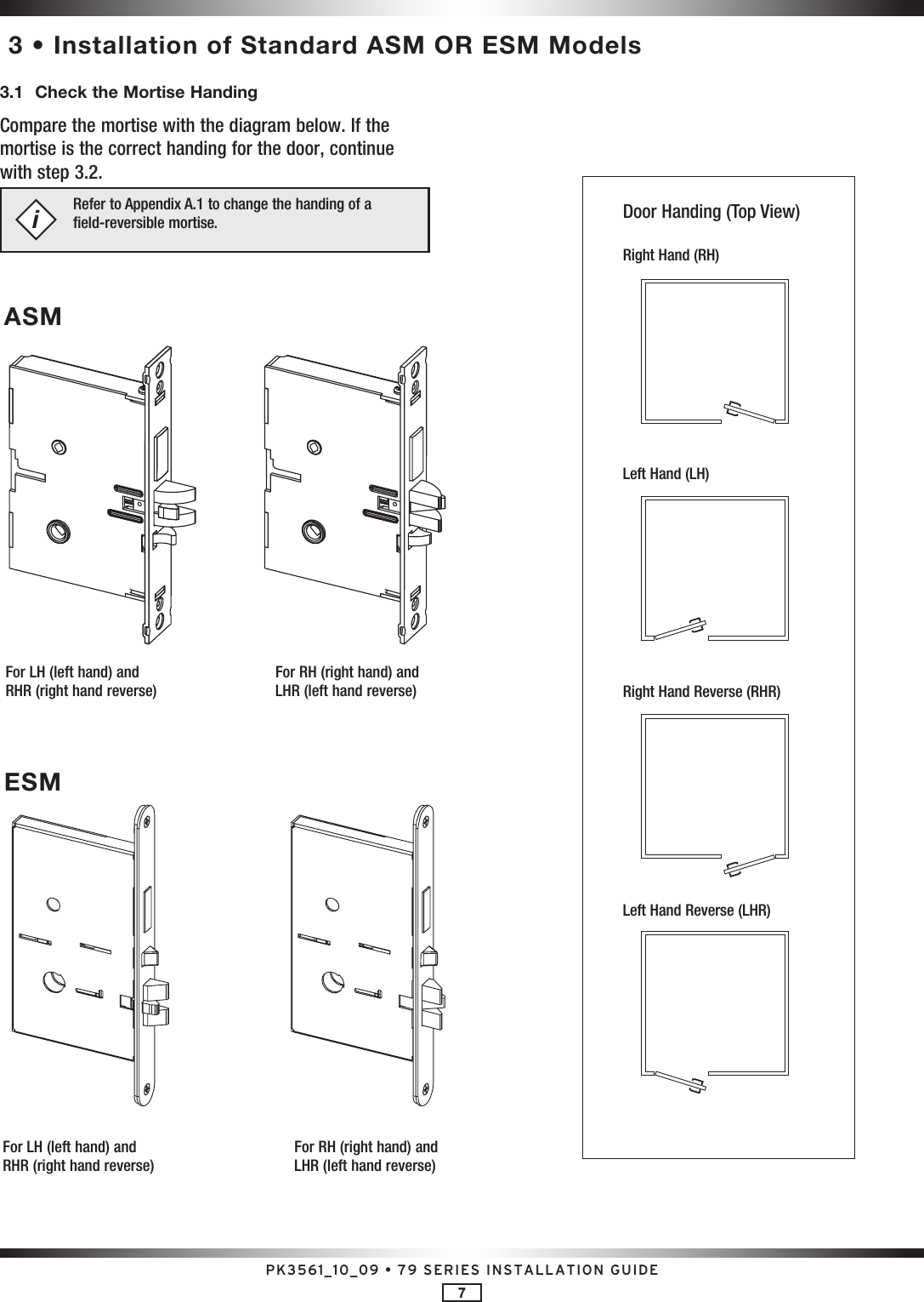 PK3561_10_09 • 79 SERIES INSTALLATION GUIDE7 3 • Installation of Standard ASM OR ESM Models3.1  Check the Mortise HandingCompare the mortise with the diagram below. If the mortise is the correct handing for the door, continue with step 3.2.Refer to Appendix A.1 to change the handing of a  field-reversible mortise.iFor LH (left hand) and RHR (right hand reverse)For RH (right hand) and LHR (left hand reverse)ASMFor LH (left hand) and RHR (right hand reverse)For RH (right hand) and LHR (left hand reverse)ESMDoor Handing (Top View)Right Hand (RH)Left Hand (LH)Right Hand Reverse (RHR)Left Hand Reverse (LHR)