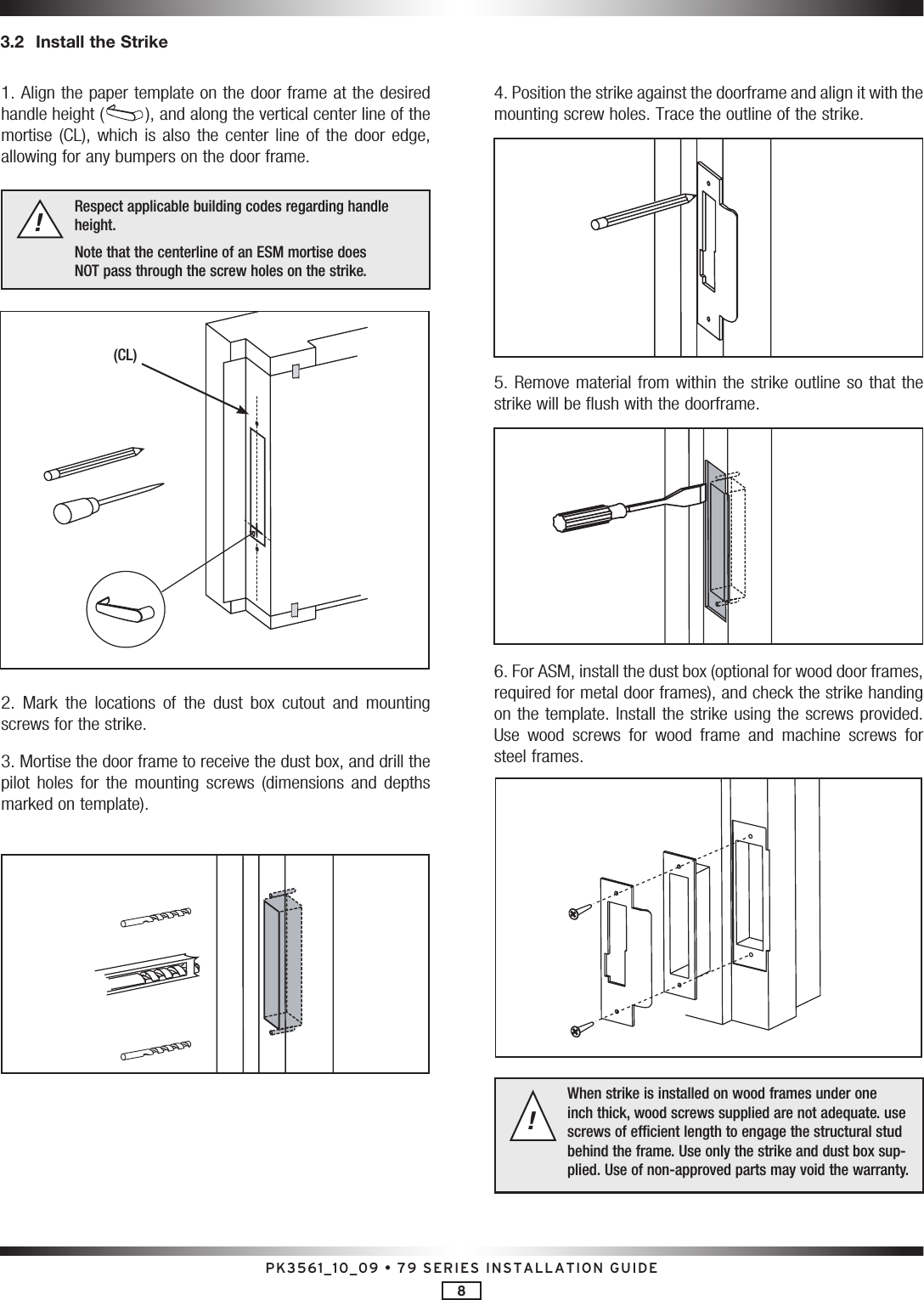 PK3561_10_09 • 79 SERIES INSTALLATION GUIDE83.2  Install the Strike1. Align the paper template on the door frame at the desired handle height ( ), and along the vertical center line of the mortise (CL),  which  is also  the  center line  of  the door  edge, allowing for any bumpers on the door frame. Respect applicable building codes regarding handle height.Note that the centerline of an ESM mortise does  NOT pass through the screw holes on the strike. !2.  Mark  the  locations  of  the  dust  box  cutout  and  mounting screws for the strike.3. Mortise the door frame to receive the dust box, and drill the pilot  holes  for  the  mounting  screws  (dimensions  and  depths marked on template).4. Position the strike against the doorframe and align it with the  mounting screw holes. Trace the outline of the strike.5. Remove material from within the strike outline so that the strike will be flush with the doorframe.6. For ASM, install the dust box (optional for wood door frames, required for metal door frames), and check the strike handing on the template. Install the strike using the screws provided. Use  wood  screws  for  wood  frame  and  machine  screws  for steel frames.When strike is installed on wood frames under one inch thick, wood screws supplied are not adequate. use screws of efficient length to engage the structural stud behind the frame. Use only the strike and dust box sup-plied. Use of non-approved parts may void the warranty. !(CL)