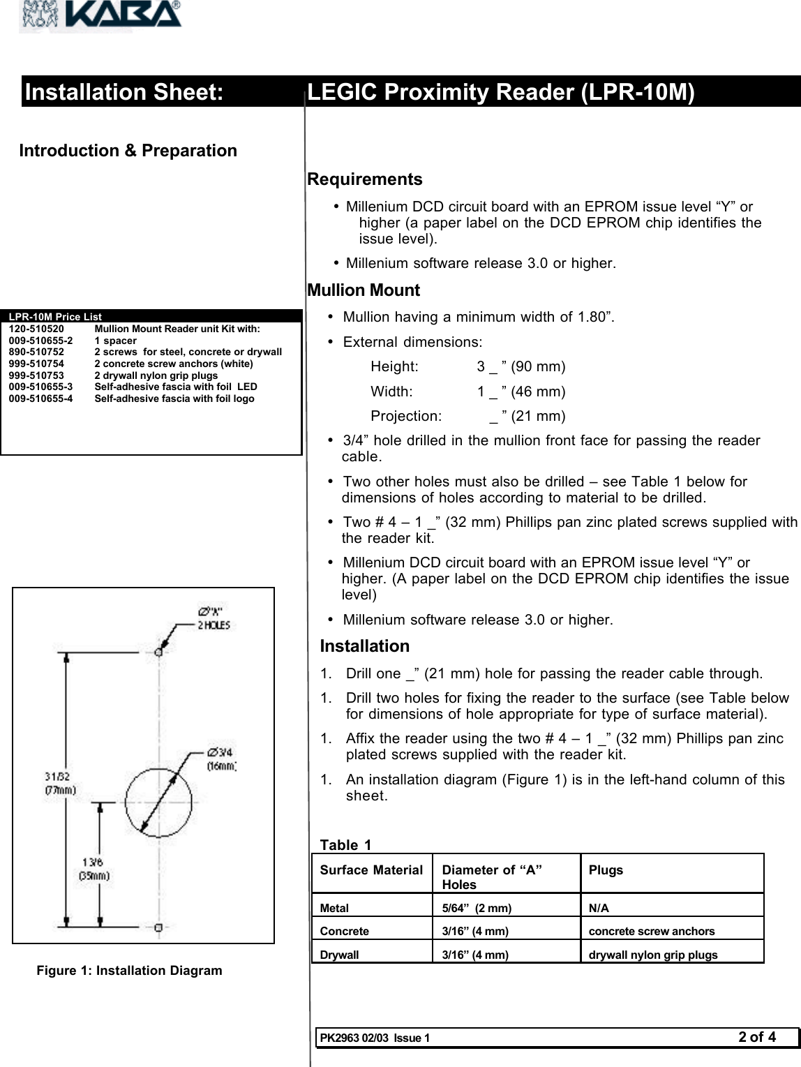 PK2963 02/03  Issue 1 2 of 4Installation Sheet: LEGIC Proximity Reader (LPR-10M)Introduction &amp; Preparation Requirements• Millenium DCD circuit board with an EPROM issue level “Y” orhigher (a paper label on the DCD EPROM chip identifies theissue level).• Millenium software release 3.0 or higher.Mullion Mount• Mullion having a minimum width of 1.80”.• External dimensions:Height: 3 _ ” (90 mm)Width: 1 _ ” (46 mm)Projection:    _ ” (21 mm)• 3/4” hole drilled in the mullion front face for passing the readercable.• Two other holes must also be drilled – see Table 1 below fordimensions of holes according to material to be drilled.• Two # 4 – 1 _” (32 mm) Phillips pan zinc plated screws supplied withthe reader kit.• Millenium DCD circuit board with an EPROM issue level “Y” orhigher. (A paper label on the DCD EPROM chip identifies the issuelevel)• Millenium software release 3.0 or higher.Installation1.  Drill one _” (21 mm) hole for passing the reader cable through.1.  Drill two holes for fixing the reader to the surface (see Table belowfor dimensions of hole appropriate for type of surface material).1.  Affix the reader using the two # 4 – 1 _” (32 mm) Phillips pan zincplated screws supplied with the reader kit.1.  An installation diagram (Figure 1) is in the left-hand column of thissheet.Table 1Surface MaterialDiameter of “A”HolesPlugsMetal5/64”  (2 mm)N/AConcrete3/16” (4 mm)concrete screw anchorsDrywall3/16” (4 mm)drywall nylon grip plugsLPR-10M Price List120-510520 Mullion Mount Reader unit Kit with:009-510655-2 1 spacer890-510752 2 screws  for steel, concrete or drywall999-510754 2 concrete screw anchors (white)999-510753 2 drywall nylon grip plugs009-510655-3 Self-adhesive fascia with foil  LED009-510655-4 Self-adhesive fascia with foil logoFigure 1: Installation Diagram