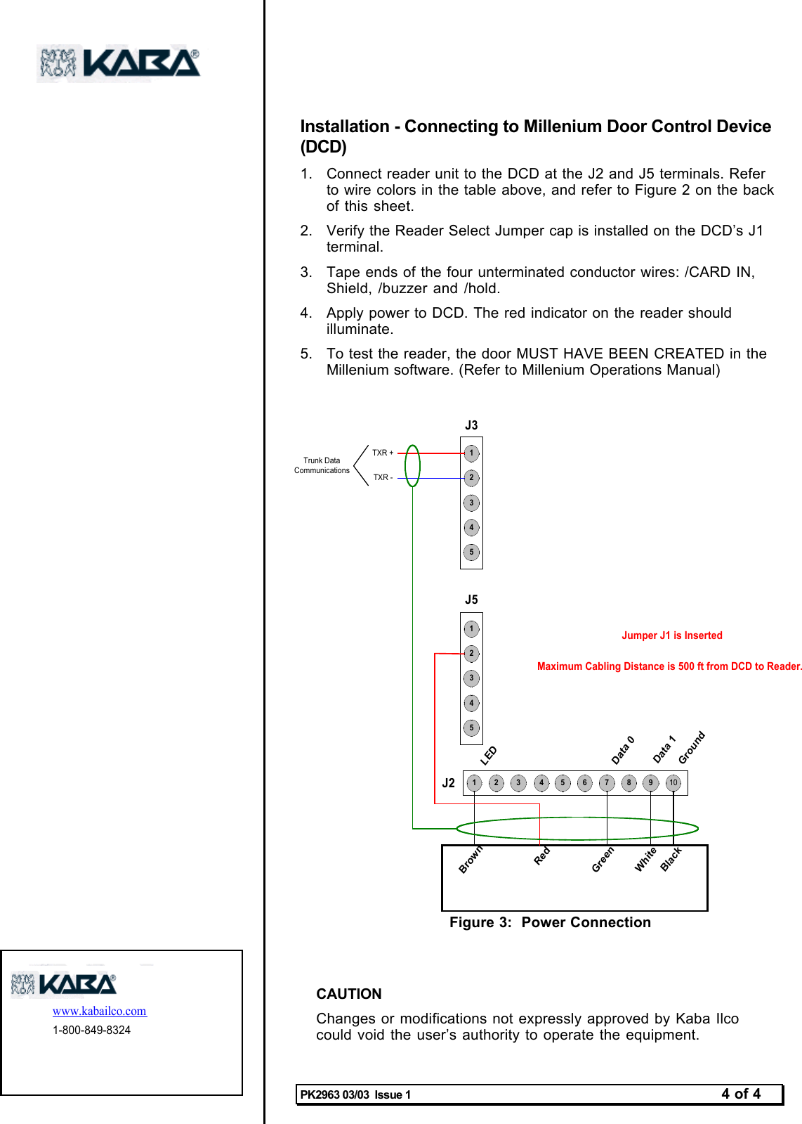 PK2963 03/03  Issue 1 4 of 4Installation - Connecting to Millenium Door Control Device(DCD)1.  Connect reader unit to the DCD at the J2 and J5 terminals. Referto wire colors in the table above, and refer to Figure 2 on the backof this  sheet.2.  Verify the Reader Select Jumper cap is installed on the DCD’s J1terminal.3.  Tape ends of the four unterminated conductor wires: /CARD IN,Shield, /buzzer and /hold.4.  Apply power to DCD. The red indicator on the reader shouldilluminate.5.  To test the reader, the door MUST HAVE BEEN CREATED in theMillenium software. (Refer to Millenium Operations Manual)987654321 10J2Data 0GroundLEDJ55432154321J3TXR +TXR -Trunk DataCommunicationsBlackGreenRedWhiteBrownJumper J1 is InsertedMaximum Cabling Distance is 500 ft from DCD to Reader.Data 1Figure 3:  Power Connection             www.kabailco.com 1-800-849-8324 CAUTIONChanges or modifications not expressly approved by Kaba Ilcocould void the user’s authority to operate the equipment.