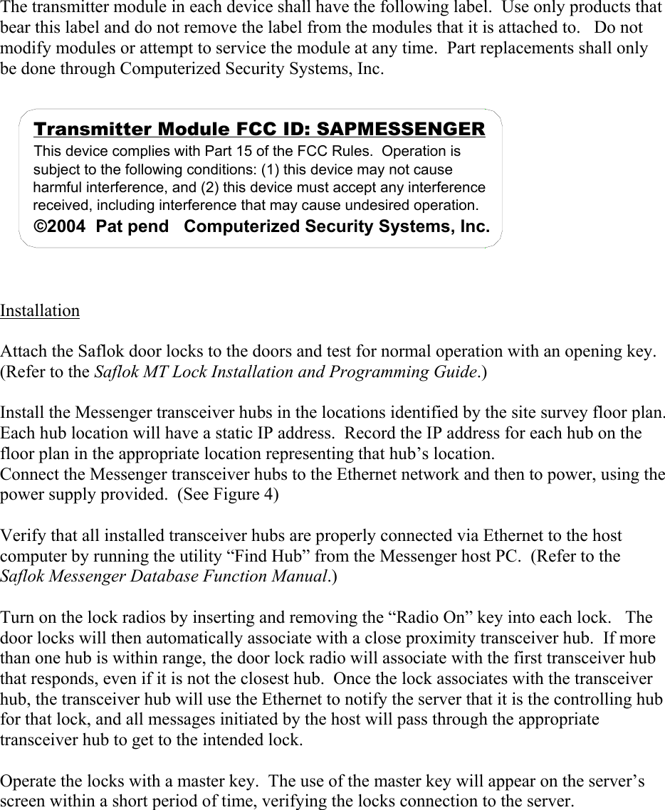 The transmitter module in each device shall have the following label.  Use only products that bear this label and do not remove the label from the modules that it is attached to.   Do not modify modules or attempt to service the module at any time.  Part replacements shall only be done through Computerized Security Systems, Inc.  Transmitter Module FCC ID: SAPMESSENGERThis device complies with Part 15 of the FCC Rules.  Operation is subject to the following conditions: (1) this device may not cause harmful interference, and (2) this device must accept any interference received, including interference that may cause undesired operation.©2004  Pat pend   Computerized Security Systems, Inc.   Installation  Attach the Saflok door locks to the doors and test for normal operation with an opening key.  (Refer to the Saflok MT Lock Installation and Programming Guide.)  Install the Messenger transceiver hubs in the locations identified by the site survey floor plan.  Each hub location will have a static IP address.  Record the IP address for each hub on the floor plan in the appropriate location representing that hub’s location.  Connect the Messenger transceiver hubs to the Ethernet network and then to power, using the power supply provided.  (See Figure 4)  Verify that all installed transceiver hubs are properly connected via Ethernet to the host computer by running the utility “Find Hub” from the Messenger host PC.  (Refer to the Saflok Messenger Database Function Manual.)     Turn on the lock radios by inserting and removing the “Radio On” key into each lock.   The door locks will then automatically associate with a close proximity transceiver hub.  If more than one hub is within range, the door lock radio will associate with the first transceiver hub that responds, even if it is not the closest hub.  Once the lock associates with the transceiver hub, the transceiver hub will use the Ethernet to notify the server that it is the controlling hub for that lock, and all messages initiated by the host will pass through the appropriate transceiver hub to get to the intended lock.    Operate the locks with a master key.  The use of the master key will appear on the server’s screen within a short period of time, verifying the locks connection to the server.    