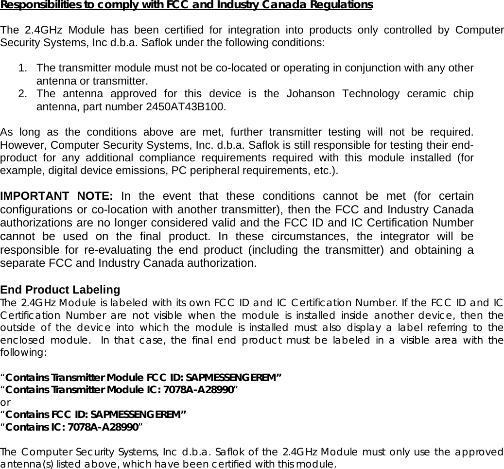  Responsibilities to comply with FCC and Industry Canada Regulations  The 2.4GHz Module has been certified for integration into products only controlled by Computer Security Systems, Inc d.b.a. Saflok under the following conditions:   1.  The transmitter module must not be co-located or operating in conjunction with any other antenna or transmitter.  2. The antenna approved for this device is the Johanson Technology ceramic chip antenna, part number 2450AT43B100.  As long as the conditions above are met, further transmitter testing will not be required. However, Computer Security Systems, Inc. d.b.a. Saflok is still responsible for testing their end-product for any additional compliance requirements required with this module installed (for example, digital device emissions, PC peripheral requirements, etc.).  IMPORTANT NOTE: In the event that these conditions cannot be met (for certain configurations or co-location with another transmitter), then the FCC and Industry Canada authorizations are no longer considered valid and the FCC ID and IC Certification Number cannot be used on the final product. In these circumstances, the integrator will be responsible for re-evaluating the end product (including the transmitter) and obtaining a separate FCC and Industry Canada authorization.  End Product Labeling The 2.4GHz Module is labeled with its own FCC ID and IC Certification Number. If the FCC ID and IC Certification Number are not visible when the module is installed inside another device, then the outside of the device into which the module is installed must also display a label referring to the enclosed module.  In that case, the final end product must be labeled in a visible area with the following:   “Contains Transmitter Module FCC ID: SAPMESSENGEREM” “Contains Transmitter Module IC: 7078A-A28990” or  “Contains FCC ID: SAPMESSENGEREM” “Contains IC: 7078A-A28990”  The Computer Security Systems, Inc d.b.a. Saflok of the 2.4GHz Module must only use the approved antenna(s) listed above, which have been certified with this module.       